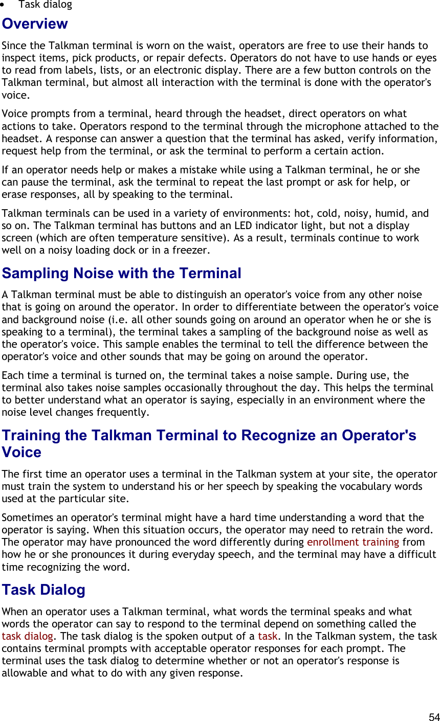  54 •  Task dialog Overview Since the Talkman terminal is worn on the waist, operators are free to use their hands to inspect items, pick products, or repair defects. Operators do not have to use hands or eyes to read from labels, lists, or an electronic display. There are a few button controls on the Talkman terminal, but almost all interaction with the terminal is done with the operator&apos;s voice. Voice prompts from a terminal, heard through the headset, direct operators on what actions to take. Operators respond to the terminal through the microphone attached to the headset. A response can answer a question that the terminal has asked, verify information, request help from the terminal, or ask the terminal to perform a certain action. If an operator needs help or makes a mistake while using a Talkman terminal, he or she can pause the terminal, ask the terminal to repeat the last prompt or ask for help, or erase responses, all by speaking to the terminal. Talkman terminals can be used in a variety of environments: hot, cold, noisy, humid, and so on. The Talkman terminal has buttons and an LED indicator light, but not a display screen (which are often temperature sensitive). As a result, terminals continue to work well on a noisy loading dock or in a freezer. Sampling Noise with the Terminal A Talkman terminal must be able to distinguish an operator&apos;s voice from any other noise that is going on around the operator. In order to differentiate between the operator&apos;s voice and background noise (i.e. all other sounds going on around an operator when he or she is speaking to a terminal), the terminal takes a sampling of the background noise as well as the operator&apos;s voice. This sample enables the terminal to tell the difference between the operator&apos;s voice and other sounds that may be going on around the operator. Each time a terminal is turned on, the terminal takes a noise sample. During use, the terminal also takes noise samples occasionally throughout the day. This helps the terminal to better understand what an operator is saying, especially in an environment where the noise level changes frequently. Training the Talkman Terminal to Recognize an Operator&apos;s Voice The first time an operator uses a terminal in the Talkman system at your site, the operator must train the system to understand his or her speech by speaking the vocabulary words used at the particular site. Sometimes an operator&apos;s terminal might have a hard time understanding a word that the operator is saying. When this situation occurs, the operator may need to retrain the word. The operator may have pronounced the word differently during enrollment training from how he or she pronounces it during everyday speech, and the terminal may have a difficult time recognizing the word. Task Dialog When an operator uses a Talkman terminal, what words the terminal speaks and what words the operator can say to respond to the terminal depend on something called the task dialog. The task dialog is the spoken output of a task. In the Talkman system, the task contains terminal prompts with acceptable operator responses for each prompt. The terminal uses the task dialog to determine whether or not an operator&apos;s response is allowable and what to do with any given response. 