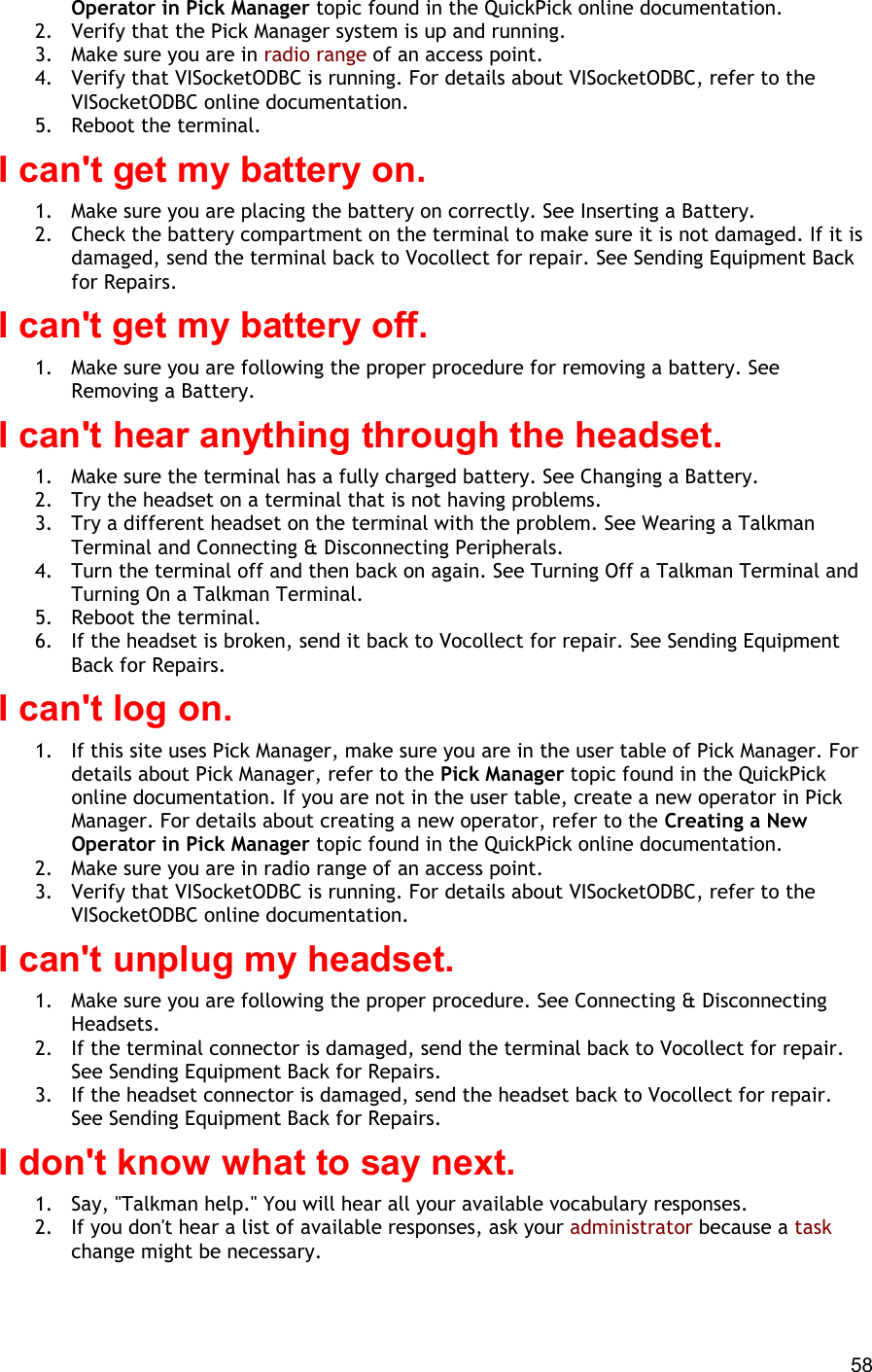  58 Operator in Pick Manager topic found in the QuickPick online documentation. 2.  Verify that the Pick Manager system is up and running. 3.  Make sure you are in radio range of an access point. 4.  Verify that VISocketODBC is running. For details about VISocketODBC, refer to the VISocketODBC online documentation. 5.  Reboot the terminal. I can&apos;t get my battery on. 1.  Make sure you are placing the battery on correctly. See Inserting a Battery. 2.  Check the battery compartment on the terminal to make sure it is not damaged. If it is damaged, send the terminal back to Vocollect for repair. See Sending Equipment Back for Repairs. I can&apos;t get my battery off. 1.  Make sure you are following the proper procedure for removing a battery. See Removing a Battery. I can&apos;t hear anything through the headset. 1.  Make sure the terminal has a fully charged battery. See Changing a Battery. 2.  Try the headset on a terminal that is not having problems. 3.  Try a different headset on the terminal with the problem. See Wearing a Talkman Terminal and Connecting &amp; Disconnecting Peripherals. 4.  Turn the terminal off and then back on again. See Turning Off a Talkman Terminal and Turning On a Talkman Terminal. 5.  Reboot the terminal. 6.  If the headset is broken, send it back to Vocollect for repair. See Sending Equipment Back for Repairs. I can&apos;t log on. 1.  If this site uses Pick Manager, make sure you are in the user table of Pick Manager. For details about Pick Manager, refer to the Pick Manager topic found in the QuickPick online documentation. If you are not in the user table, create a new operator in Pick Manager. For details about creating a new operator, refer to the Creating a New Operator in Pick Manager topic found in the QuickPick online documentation. 2.  Make sure you are in radio range of an access point. 3.  Verify that VISocketODBC is running. For details about VISocketODBC, refer to the VISocketODBC online documentation. I can&apos;t unplug my headset. 1.  Make sure you are following the proper procedure. See Connecting &amp; Disconnecting Headsets. 2.  If the terminal connector is damaged, send the terminal back to Vocollect for repair. See Sending Equipment Back for Repairs. 3.  If the headset connector is damaged, send the headset back to Vocollect for repair. See Sending Equipment Back for Repairs. I don&apos;t know what to say next. 1.  Say, &quot;Talkman help.&quot; You will hear all your available vocabulary responses. 2.  If you don&apos;t hear a list of available responses, ask your administrator because a task change might be necessary. 