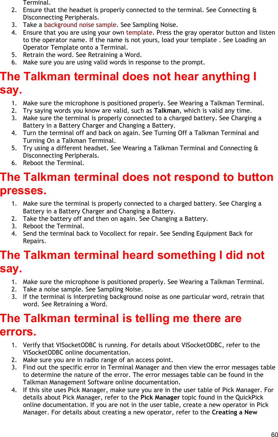  60 Terminal. 2.  Ensure that the headset is properly connected to the terminal. See Connecting &amp; Disconnecting Peripherals. 3. Take a background noise sample. See Sampling Noise. 4.  Ensure that you are using your own template. Press the gray operator button and listen to the operator name. If the name is not yours, load your template . See Loading an Operator Template onto a Terminal. 5.  Retrain the word. See Retraining a Word. 6.  Make sure you are using valid words in response to the prompt. The Talkman terminal does not hear anything I say. 1.  Make sure the microphone is positioned properly. See Wearing a Talkman Terminal. 2.  Try saying words you know are valid, such as Talkman, which is valid any time. 3.  Make sure the terminal is properly connected to a charged battery. See Charging a Battery in a Battery Charger and Changing a Battery. 4.  Turn the terminal off and back on again. See Turning Off a Talkman Terminal and Turning On a Talkman Terminal. 5.  Try using a different headset. See Wearing a Talkman Terminal and Connecting &amp; Disconnecting Peripherals. 6.  Reboot the Terminal. The Talkman terminal does not respond to button presses. 1.  Make sure the terminal is properly connected to a charged battery. See Charging a Battery in a Battery Charger and Changing a Battery. 2.  Take the battery off and then on again. See Changing a Battery. 3.  Reboot the Terminal. 4.  Send the terminal back to Vocollect for repair. See Sending Equipment Back for Repairs. The Talkman terminal heard something I did not say. 1.  Make sure the microphone is positioned properly. See Wearing a Talkman Terminal. 2.  Take a noise sample. See Sampling Noise. 3.  If the terminal is interpreting background noise as one particular word, retrain that word. See Retraining a Word. The Talkman terminal is telling me there are errors. 1.  Verify that VISocketODBC is running. For details about VISocketODBC, refer to the VISocketODBC online documentation. 2.  Make sure you are in radio range of an access point. 3.  Find out the specific error in Terminal Manager and then view the error messages table to determine the nature of the error. The error messages table can be found in the Talkman Management Software online documentation. 4.  If this site uses Pick Manager, make sure you are in the user table of Pick Manager. For details about Pick Manager, refer to the Pick Manager topic found in the QuickPick online documentation. If you are not in the user table, create a new operator in Pick Manager. For details about creating a new operator, refer to the Creating a New 