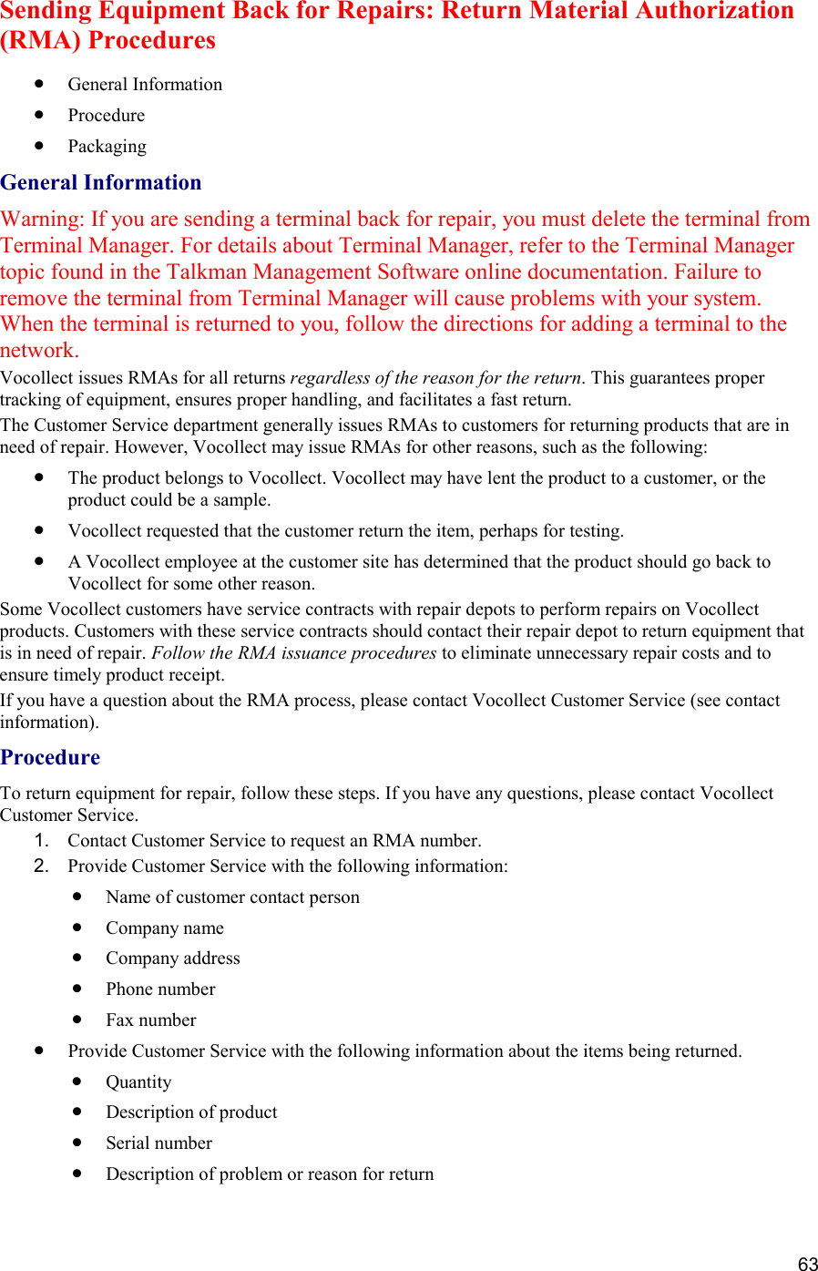  63 Sending Equipment Back for Repairs: Return Material Authorization (RMA) Procedures •  General Information •  Procedure •  Packaging General Information Warning: If you are sending a terminal back for repair, you must delete the terminal from Terminal Manager. For details about Terminal Manager, refer to the Terminal Manager topic found in the Talkman Management Software online documentation. Failure to remove the terminal from Terminal Manager will cause problems with your system. When the terminal is returned to you, follow the directions for adding a terminal to the network. Vocollect issues RMAs for all returns regardless of the reason for the return. This guarantees proper tracking of equipment, ensures proper handling, and facilitates a fast return. The Customer Service department generally issues RMAs to customers for returning products that are in need of repair. However, Vocollect may issue RMAs for other reasons, such as the following:  •  The product belongs to Vocollect. Vocollect may have lent the product to a customer, or the product could be a sample.  •  Vocollect requested that the customer return the item, perhaps for testing.  •  A Vocollect employee at the customer site has determined that the product should go back to Vocollect for some other reason. Some Vocollect customers have service contracts with repair depots to perform repairs on Vocollect products. Customers with these service contracts should contact their repair depot to return equipment that is in need of repair. Follow the RMA issuance procedures to eliminate unnecessary repair costs and to ensure timely product receipt. If you have a question about the RMA process, please contact Vocollect Customer Service (see contact information). Procedure To return equipment for repair, follow these steps. If you have any questions, please contact Vocollect Customer Service. 1.  Contact Customer Service to request an RMA number. 2.  Provide Customer Service with the following information: •  Name of customer contact person  •  Company name  •  Company address  •  Phone number  •  Fax number •  Provide Customer Service with the following information about the items being returned.  •  Quantity •  Description of product •  Serial number •  Description of problem or reason for return 
