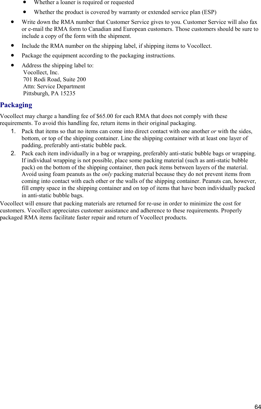  64 •  Whether a loaner is required or requested •  Whether the product is covered by warranty or extended service plan (ESP) •  Write down the RMA number that Customer Service gives to you. Customer Service will also fax or e-mail the RMA form to Canadian and European customers. Those customers should be sure to include a copy of the form with the shipment. •  Include the RMA number on the shipping label, if shipping items to Vocollect. •  Package the equipment according to the packaging instructions. •  Address the shipping label to:  Vocollect, Inc.  701 Rodi Road, Suite 200  Attn: Service Department  Pittsburgh, PA 15235  Packaging Vocollect may charge a handling fee of $65.00 for each RMA that does not comply with these requirements. To avoid this handling fee, return items in their original packaging. 1.  Pack that items so that no items can come into direct contact with one another or with the sides, bottom, or top of the shipping container. Line the shipping container with at least one layer of padding, preferably anti-static bubble pack. 2.  Pack each item individually in a bag or wrapping, preferably anti-static bubble bags or wrapping. If individual wrapping is not possible, place some packing material (such as anti-static bubble pack) on the bottom of the shipping container, then pack items between layers of the material. Avoid using foam peanuts as the only packing material because they do not prevent items from coming into contact with each other or the walls of the shipping container. Peanuts can, however, fill empty space in the shipping container and on top of items that have been individually packed in anti-static bubble bags. Vocollect will ensure that packing materials are returned for re-use in order to minimize the cost for customers. Vocollect appreciates customer assistance and adherence to these requirements. Properly packaged RMA items facilitate faster repair and return of Vocollect products.    