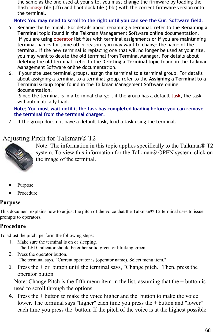  68 the same as the one used at your site, you must change the firmware by loading the flash image file (.ffi) and bootblock file (.bbi) with the correct firmware version onto the terminal. Note: You may need to scroll to the right until you can see the Cur. Software field. 5.  Rename the terminal.  For details about renaming a terminal, refer to the Renaming a Terminal topic found in the Talkman Management Software online documentation.  If you are using operator list files with terminal assignments or if you are maintaining terminal names for some other reason, you may want to change the name of the terminal. If the new terminal is replacing one that will no longer be used at your site, you may want to delete the old terminal from Terminal Manager. For details about deleting the old terminal, refer to the Deleting a Terminal topic found in the Talkman Management Software online documentation. 6.  If your site uses terminal groups, assign the terminal to a terminal group. For details about assigning a terminal to a terminal group, refer to the Assigning a Terminal to a Terminal Group topic found in the Talkman Management Software online documentation.  Since the terminal is in a terminal charger, if the group has a default task, the task will automatically load. Note: You must wait until it the task has completed loading before you can remove the terminal from the terminal charger. 7.  If the group does not have a default task, load a task using the terminal.    Adjusting Pitch for Talkman® T2 Note: The information in this topic applies specifically to the Talkman® T2 system. To view this information for the Talkman® OPEN system, click on the image of the terminal.   •  Purpose •  Procedure Purpose This document explains how to adjust the pitch of the voice that the Talkman® T2 terminal uses to issue prompts to operators. Procedure To adjust the pitch, perform the following steps:  1.  Make sure the terminal is on or sleeping.  The LED indicator should be either solid green or blinking green. 2.  Press the operator button.  The terminal says, &quot;Current operator is (operator name). Select menu item.&quot; 3.  Press the + or  button until the terminal says, &quot;Change pitch.&quot; Then, press the operator button. Note: Change Pitch is the fifth menu item in the list, assuming that the + button is used to scroll through the options. 4.  Press the + button to make the voice higher and the  button to make the voice lower. The terminal says &quot;higher&quot; each time you press the + button and &quot;lower&quot; each time you press the  button. If the pitch of the voice is at the highest possible 