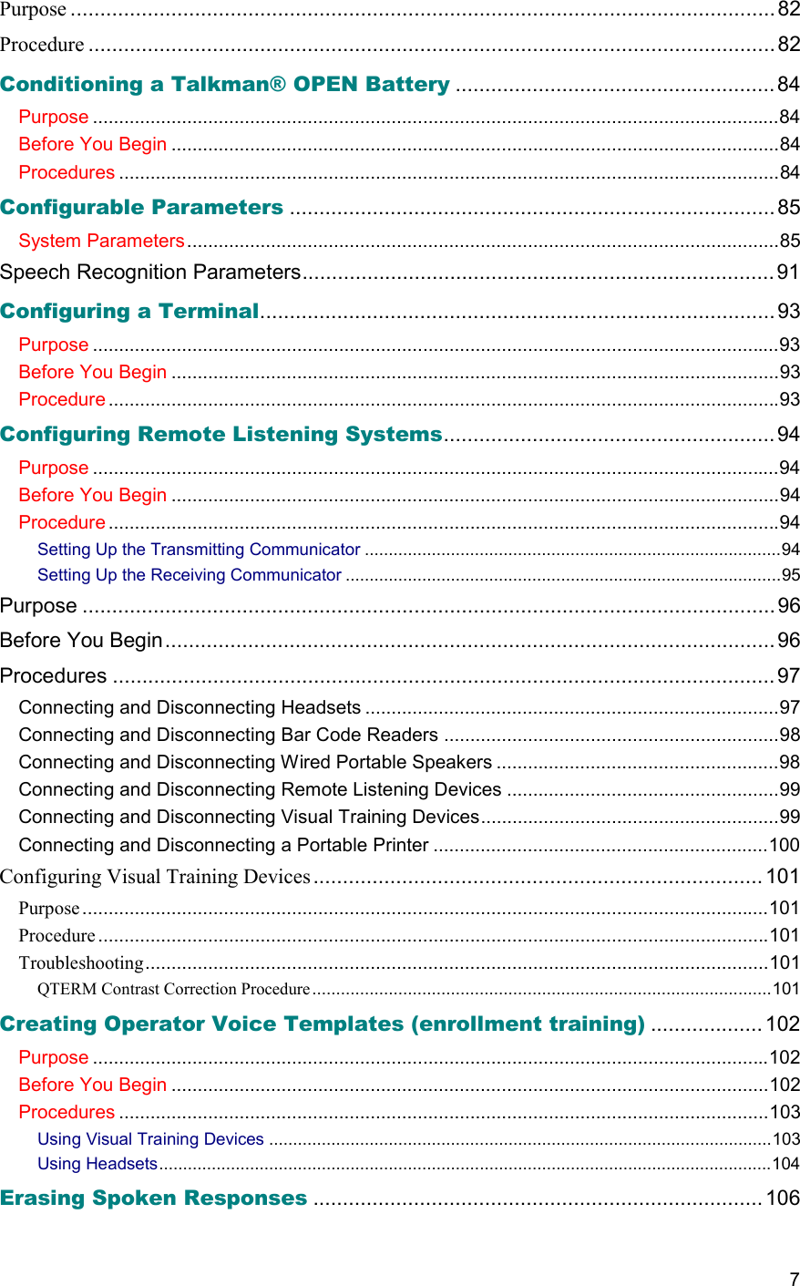  7 Purpose .......................................................................................................................82 Procedure ....................................................................................................................82 Conditioning a Talkman® OPEN Battery ......................................................84 Purpose ...................................................................................................................................84 Before You Begin ....................................................................................................................84 Procedures ..............................................................................................................................84 Configurable Parameters ..................................................................................85 System Parameters.................................................................................................................85 Speech Recognition Parameters................................................................................ 91 Configuring a Terminal.......................................................................................93 Purpose ...................................................................................................................................93 Before You Begin ....................................................................................................................93 Procedure ................................................................................................................................93 Configuring Remote Listening Systems........................................................94 Purpose ...................................................................................................................................94 Before You Begin ....................................................................................................................94 Procedure ................................................................................................................................94 Setting Up the Transmitting Communicator .......................................................................................94 Setting Up the Receiving Communicator ...........................................................................................95 Purpose ..................................................................................................................... 96 Before You Begin.......................................................................................................96 Procedures ................................................................................................................97 Connecting and Disconnecting Headsets ...............................................................................97 Connecting and Disconnecting Bar Code Readers ................................................................98 Connecting and Disconnecting Wired Portable Speakers ......................................................98 Connecting and Disconnecting Remote Listening Devices ....................................................99 Connecting and Disconnecting Visual Training Devices.........................................................99 Connecting and Disconnecting a Portable Printer ................................................................100 Configuring Visual Training Devices ............................................................................ 101 Purpose...................................................................................................................................101 Procedure................................................................................................................................101 Troubleshooting.......................................................................................................................101 QTERM Contrast Correction Procedure................................................................................................101 Creating Operator Voice Templates (enrollment training) ................... 102 Purpose .................................................................................................................................102 Before You Begin ..................................................................................................................102 Procedures ............................................................................................................................103 Using Visual Training Devices .........................................................................................................103 Using Headsets................................................................................................................................104 Erasing Spoken Responses ............................................................................106 