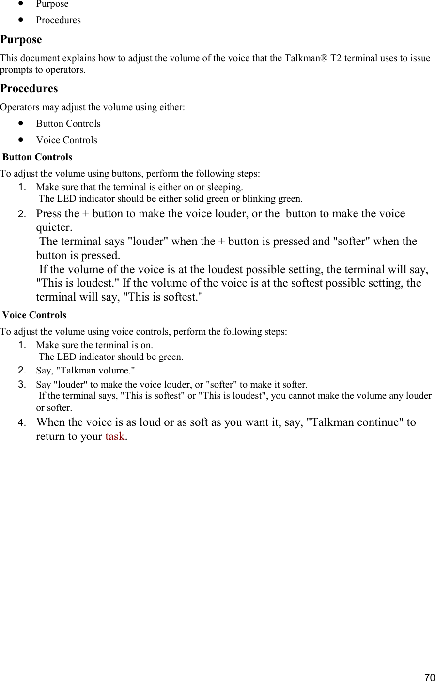  70 •  Purpose •  Procedures Purpose This document explains how to adjust the volume of the voice that the Talkman® T2 terminal uses to issue prompts to operators. Procedures Operators may adjust the volume using either: •  Button Controls •  Voice Controls  Button Controls To adjust the volume using buttons, perform the following steps:  1.  Make sure that the terminal is either on or sleeping.  The LED indicator should be either solid green or blinking green. 2.  Press the + button to make the voice louder, or the  button to make the voice quieter.  The terminal says &quot;louder&quot; when the + button is pressed and &quot;softer&quot; when the  button is pressed.  If the volume of the voice is at the loudest possible setting, the terminal will say, &quot;This is loudest.&quot; If the volume of the voice is at the softest possible setting, the terminal will say, &quot;This is softest.&quot;  Voice Controls To adjust the volume using voice controls, perform the following steps:  1.  Make sure the terminal is on.  The LED indicator should be green. 2.  Say, &quot;Talkman volume.&quot; 3.  Say &quot;louder&quot; to make the voice louder, or &quot;softer&quot; to make it softer.  If the terminal says, &quot;This is softest&quot; or &quot;This is loudest&quot;, you cannot make the volume any louder or softer. 4.  When the voice is as loud or as soft as you want it, say, &quot;Talkman continue&quot; to return to your task.     