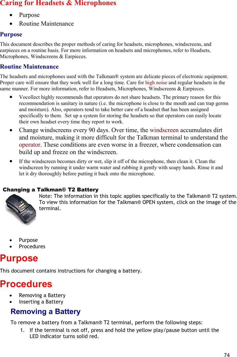  74 Caring for Headsets &amp; Microphones •  Purpose •  Routine Maintenance Purpose This document describes the proper methods of caring for headsets, microphones, windscreens, and earpieces on a routine basis. For more information on headsets and microphones, refer to Headsets, Microphones, Windscreens &amp; Earpieces. Routine Maintenance The headsets and microphones used with the Talkman® system are delicate pieces of electronic equipment. Proper care will ensure that they work well for a long time. Care for high noise and regular headsets in the same manner. For more information, refer to Headsets, Microphones, Windscreens &amp; Earpieces.  •  Vocollect highly recommends that operators do not share headsets. The primary reason for this recommendation is sanitary in nature (i.e. the microphone is close to the mouth and can trap germs and moisture). Also, operators tend to take better care of a headset that has been assigned specifically to them.  Set up a system for storing the headsets so that operators can easily locate their own headset every time they report to work.  •  Change windscreens every 90 days. Over time, the windscreen accumulates dirt and moisture, making it more difficult for the Talkman terminal to understand the operator. These conditions are even worse in a freezer, where condensation can build up and freeze on the windscreen. •  If the windscreen becomes dirty or wet, slip it off of the microphone, then clean it. Clean the windscreen by running it under warm water and rubbing it gently with soapy hands. Rinse it and let it dry thoroughly before putting it back onto the microphone.    Changing a Talkman® T2 Battery Note: The information in this topic applies specifically to the Talkman® T2 system. To view this information for the Talkman® OPEN system, click on the image of the terminal.   •  Purpose •  Procedures Purpose This document contains instructions for changing a battery.  Procedures •  Removing a Battery •  Inserting a Battery Removing a Battery To remove a battery from a Talkman® T2 terminal, perform the following steps:  1.  If the terminal is not off, press and hold the yellow play/pause button until the LED indicator turns solid red. 