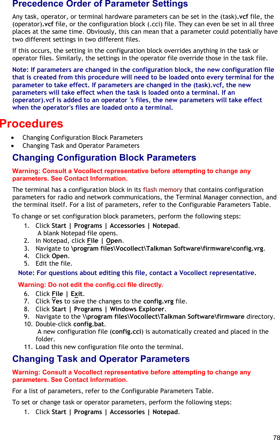  78 Precedence Order of Parameter Settings Any task, operator, or terminal hardware parameters can be set in the (task).vcf file, the (operator).vcf file, or the configuration block (.cci) file. They can even be set in all three places at the same time. Obviously, this can mean that a parameter could potentially have two different settings in two different files. If this occurs, the setting in the configuration block overrides anything in the task or operator files. Similarly, the settings in the operator file override those in the task file. Note: If parameters are changed in the configuration block, the new configuration file that is created from this procedure will need to be loaded onto every terminal for the parameter to take effect. If parameters are changed in the (task).vcf, the new parameters will take effect when the task is loaded onto a terminal. If an (operator).vcf is added to an operator &apos;s files, the new parameters will take effect when the operator&apos;s files are loaded onto a terminal. Procedures •  Changing Configuration Block Parameters •  Changing Task and Operator Parameters Changing Configuration Block Parameters Warning: Consult a Vocollect representative before attempting to change any parameters. See Contact Information. The terminal has a configuration block in its flash memory that contains configuration parameters for radio and network communications, the Terminal Manager connection, and the terminal itself. For a list of parameters, refer to the Configurable Parameters Table. To change or set configuration block parameters, perform the following steps: 1. Click Start | Programs | Accessories | Notepad.  A blank Notepad file opens. 2.  In Notepad, click File | Open. 3. Navigate to \program files\Vocollect\Talkman Software\firmware\config.vrg. 4. Click Open. 5.  Edit the file. Note: For questions about editing this file, contact a Vocollect representative. Warning: Do not edit the config.cci file directly. 6. Click File | Exit. 7. Click Yes to save the changes to the config.vrg file. 8. Click Start | Programs | Windows Explorer. 9.  Navigate to the \\program files\Vocollect\Talkman Software\firmware directory. 10. Double-click config.bat.  A new configuration file (config.cci) is automatically created and placed in the folder. 11. Load this new configuration file onto the terminal. Changing Task and Operator Parameters Warning: Consult a Vocollect representative before attempting to change any parameters. See Contact Information. For a list of parameters, refer to the Configurable Parameters Table. To set or change task or operator parameters, perform the following steps: 1. Click Start | Programs | Accessories | Notepad. 