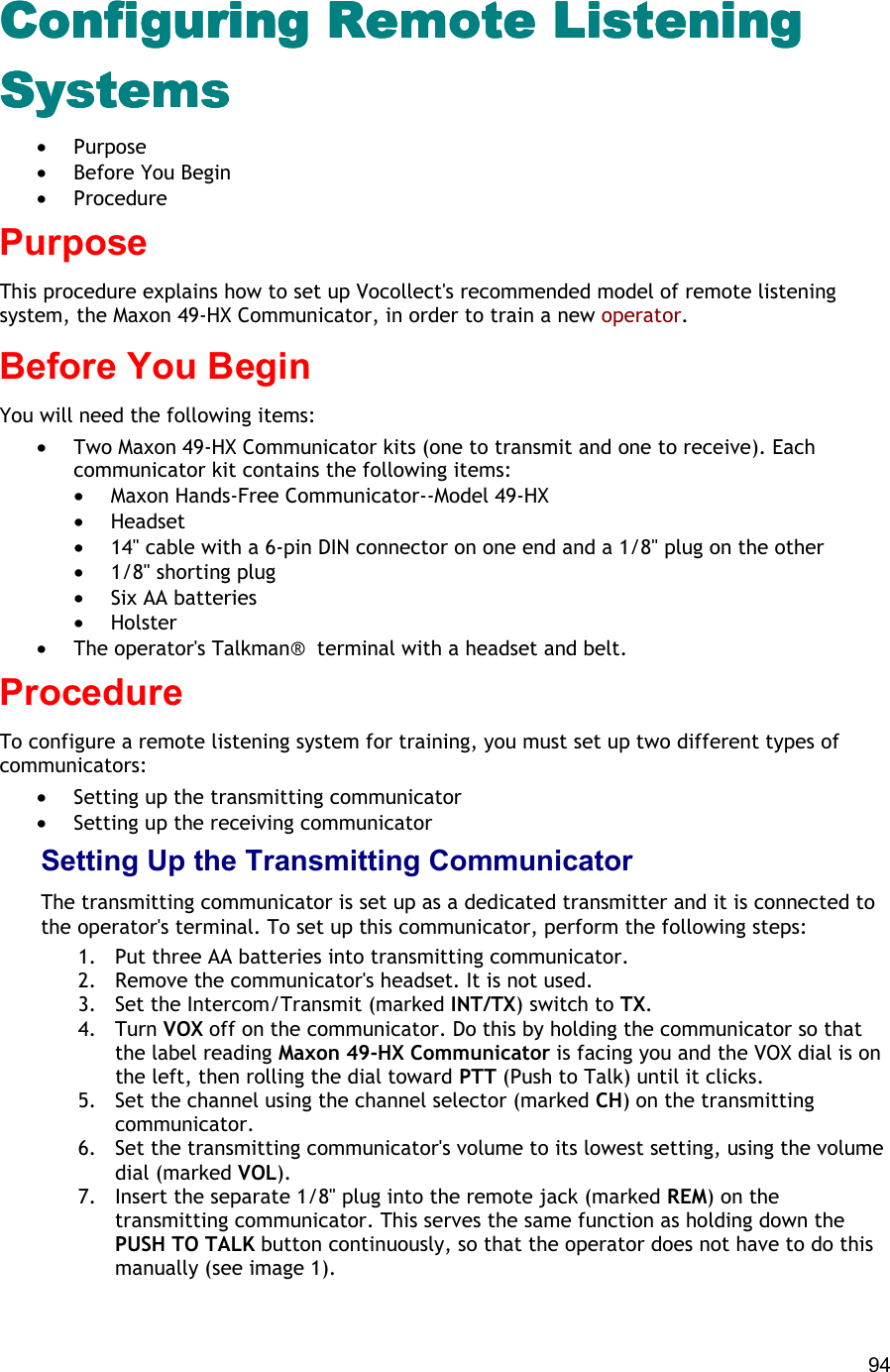  94 Configuring RemConfiguring RemConfiguring RemConfiguring Remote Listening ote Listening ote Listening ote Listening SystemsSystemsSystemsSystems •  Purpose •  Before You Begin •  Procedure Purpose This procedure explains how to set up Vocollect&apos;s recommended model of remote listening system, the Maxon 49-HX Communicator, in order to train a new operator. Before You Begin You will need the following items:  •  Two Maxon 49-HX Communicator kits (one to transmit and one to receive). Each communicator kit contains the following items: •  Maxon Hands-Free Communicator--Model 49-HX •  Headset •  14&quot; cable with a 6-pin DIN connector on one end and a 1/8&quot; plug on the other •  1/8&quot; shorting plug •  Six AA batteries •  Holster •  The operator&apos;s Talkman®  terminal with a headset and belt. Procedure To configure a remote listening system for training, you must set up two different types of communicators: •  Setting up the transmitting communicator •  Setting up the receiving communicator Setting Up the Transmitting Communicator The transmitting communicator is set up as a dedicated transmitter and it is connected to the operator&apos;s terminal. To set up this communicator, perform the following steps: 1.  Put three AA batteries into transmitting communicator. 2.  Remove the communicator&apos;s headset. It is not used. 3.  Set the Intercom/Transmit (marked INT/TX) switch to TX. 4. Turn VOX off on the communicator. Do this by holding the communicator so that the label reading Maxon 49-HX Communicator is facing you and the VOX dial is on the left, then rolling the dial toward PTT (Push to Talk) until it clicks. 5.  Set the channel using the channel selector (marked CH) on the transmitting communicator. 6.  Set the transmitting communicator&apos;s volume to its lowest setting, using the volume dial (marked VOL). 7.  Insert the separate 1/8&quot; plug into the remote jack (marked REM) on the transmitting communicator. This serves the same function as holding down the PUSH TO TALK button continuously, so that the operator does not have to do this manually (see image 1). 