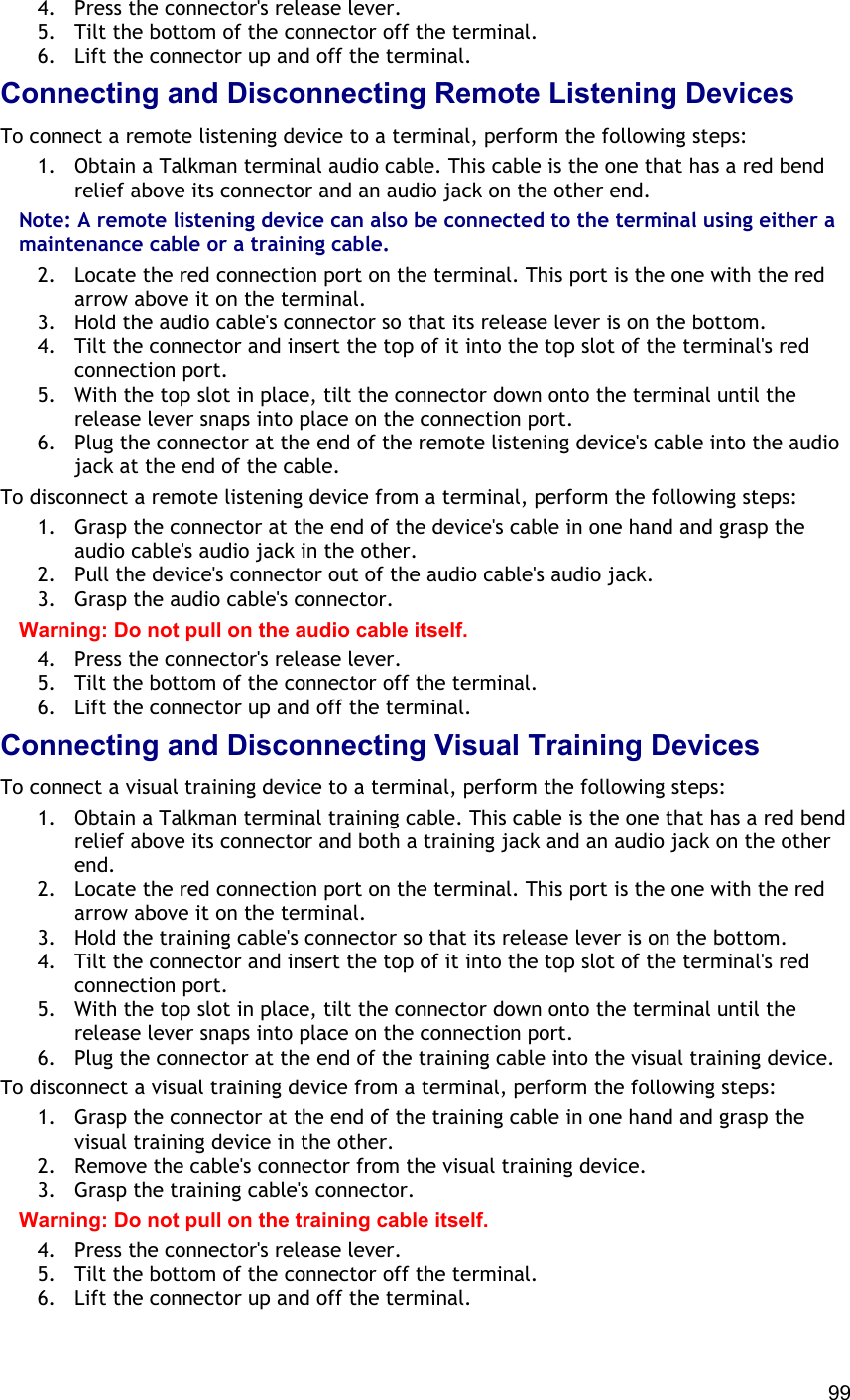  99 4.  Press the connector&apos;s release lever. 5.  Tilt the bottom of the connector off the terminal. 6.  Lift the connector up and off the terminal. Connecting and Disconnecting Remote Listening Devices To connect a remote listening device to a terminal, perform the following steps: 1.  Obtain a Talkman terminal audio cable. This cable is the one that has a red bend relief above its connector and an audio jack on the other end. Note: A remote listening device can also be connected to the terminal using either a maintenance cable or a training cable. 2.  Locate the red connection port on the terminal. This port is the one with the red arrow above it on the terminal. 3.  Hold the audio cable&apos;s connector so that its release lever is on the bottom. 4.  Tilt the connector and insert the top of it into the top slot of the terminal&apos;s red connection port. 5.  With the top slot in place, tilt the connector down onto the terminal until the release lever snaps into place on the connection port. 6.  Plug the connector at the end of the remote listening device&apos;s cable into the audio jack at the end of the cable. To disconnect a remote listening device from a terminal, perform the following steps: 1.  Grasp the connector at the end of the device&apos;s cable in one hand and grasp the audio cable&apos;s audio jack in the other. 2.  Pull the device&apos;s connector out of the audio cable&apos;s audio jack. 3.  Grasp the audio cable&apos;s connector. Warning: Do not pull on the audio cable itself. 4.  Press the connector&apos;s release lever. 5.  Tilt the bottom of the connector off the terminal. 6.  Lift the connector up and off the terminal. Connecting and Disconnecting Visual Training Devices To connect a visual training device to a terminal, perform the following steps: 1.  Obtain a Talkman terminal training cable. This cable is the one that has a red bend relief above its connector and both a training jack and an audio jack on the other end. 2.  Locate the red connection port on the terminal. This port is the one with the red arrow above it on the terminal. 3.  Hold the training cable&apos;s connector so that its release lever is on the bottom. 4.  Tilt the connector and insert the top of it into the top slot of the terminal&apos;s red connection port. 5.  With the top slot in place, tilt the connector down onto the terminal until the release lever snaps into place on the connection port. 6.  Plug the connector at the end of the training cable into the visual training device. To disconnect a visual training device from a terminal, perform the following steps: 1.  Grasp the connector at the end of the training cable in one hand and grasp the visual training device in the other. 2.  Remove the cable&apos;s connector from the visual training device. 3.  Grasp the training cable&apos;s connector. Warning: Do not pull on the training cable itself. 4.  Press the connector&apos;s release lever. 5.  Tilt the bottom of the connector off the terminal. 6.  Lift the connector up and off the terminal. 