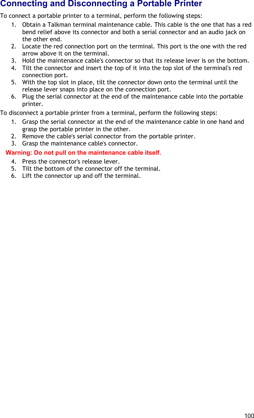  100 Connecting and Disconnecting a Portable Printer To connect a portable printer to a terminal, perform the following steps: 1.  Obtain a Talkman terminal maintenance cable. This cable is the one that has a red bend relief above its connector and both a serial connector and an audio jack on the other end. 2.  Locate the red connection port on the terminal. This port is the one with the red arrow above it on the terminal. 3.  Hold the maintenance cable&apos;s connector so that its release lever is on the bottom. 4.  Tilt the connector and insert the top of it into the top slot of the terminal&apos;s red connection port. 5.  With the top slot in place, tilt the connector down onto the terminal until the release lever snaps into place on the connection port. 6.  Plug the serial connector at the end of the maintenance cable into the portable printer. To disconnect a portable printer from a terminal, perform the following steps: 1.  Grasp the serial connector at the end of the maintenance cable in one hand and grasp the portable printer in the other. 2.  Remove the cable&apos;s serial connector from the portable printer. 3.  Grasp the maintenance cable&apos;s connector. Warning: Do not pull on the maintenance cable itself. 4.  Press the connector&apos;s release lever. 5.  Tilt the bottom of the connector off the terminal. 6.  Lift the connector up and off the terminal.     