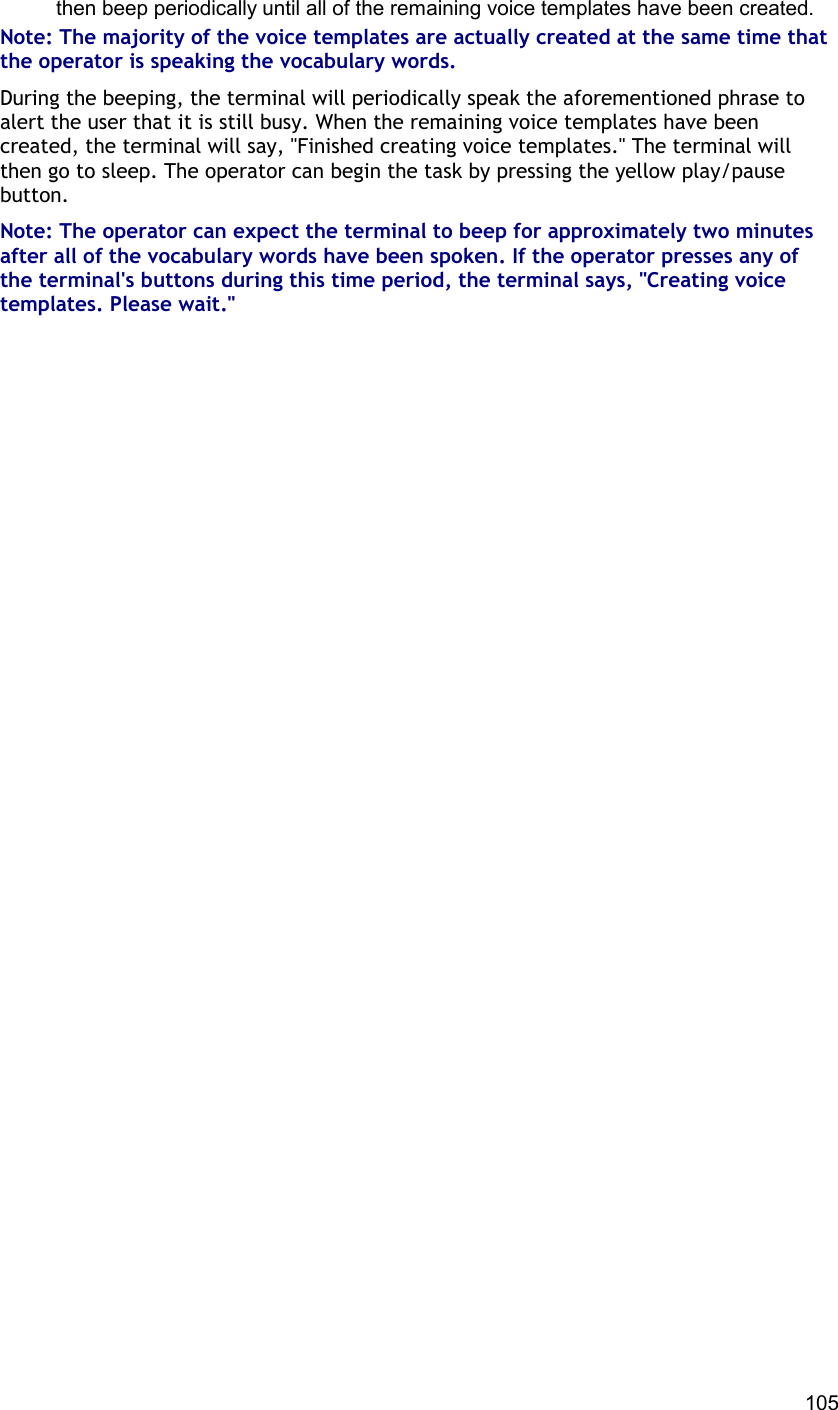 105 then beep periodically until all of the remaining voice templates have been created. Note: The majority of the voice templates are actually created at the same time that the operator is speaking the vocabulary words. During the beeping, the terminal will periodically speak the aforementioned phrase to alert the user that it is still busy. When the remaining voice templates have been created, the terminal will say, &quot;Finished creating voice templates.&quot; The terminal will then go to sleep. The operator can begin the task by pressing the yellow play/pause button. Note: The operator can expect the terminal to beep for approximately two minutes after all of the vocabulary words have been spoken. If the operator presses any of the terminal&apos;s buttons during this time period, the terminal says, &quot;Creating voice templates. Please wait.&quot;      