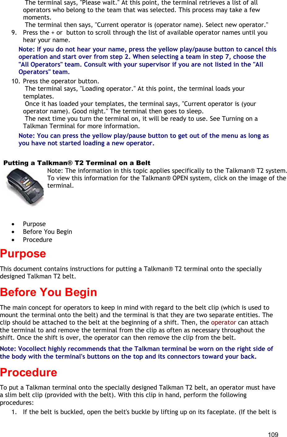  109  The terminal says, &quot;Please wait.&quot; At this point, the terminal retrieves a list of all operators who belong to the team that was selected. This process may take a few moments.  The terminal then says, &quot;Current operator is (operator name). Select new operator.&quot; 9.  Press the + or  button to scroll through the list of available operator names until you hear your name. Note: If you do not hear your name, press the yellow play/pause button to cancel this operation and start over from step 2. When selecting a team in step 7, choose the &quot;All Operators&quot; team. Consult with your supervisor if you are not listed in the &quot;All Operators&quot; team. 10. Press the operator button.  The terminal says, &quot;Loading operator.&quot; At this point, the terminal loads your templates.  Once it has loaded your templates, the terminal says, &quot;Current operator is (your operator name). Good night.&quot; The terminal then goes to sleep.  The next time you turn the terminal on, it will be ready to use. See Turning on a Talkman Terminal for more information. Note: You can press the yellow play/pause button to get out of the menu as long as you have not started loading a new operator.     Putting a Talkman® T2 Terminal on a Belt Note: The information in this topic applies specifically to the Talkman® T2 system. To view this information for the Talkman® OPEN system, click on the image of the terminal.   •  Purpose •  Before You Begin •  Procedure Purpose This document contains instructions for putting a Talkman® T2 terminal onto the specially designed Talkman T2 belt. Before You Begin The main concept for operators to keep in mind with regard to the belt clip (which is used to mount the terminal onto the belt) and the terminal is that they are two separate entities. The clip should be attached to the belt at the beginning of a shift. Then, the operator can attach the terminal to and remove the terminal from the clip as often as necessary throughout the shift. Once the shift is over, the operator can then remove the clip from the belt.  Note: Vocollect highly recommends that the Talkman terminal be worn on the right side of the body with the terminal&apos;s buttons on the top and its connectors toward your back.  Procedure To put a Talkman terminal onto the specially designed Talkman T2 belt, an operator must have a slim belt clip (provided with the belt). With this clip in hand, perform the following procedures: 1.  If the belt is buckled, open the belt&apos;s buckle by lifting up on its faceplate. (If the belt is 