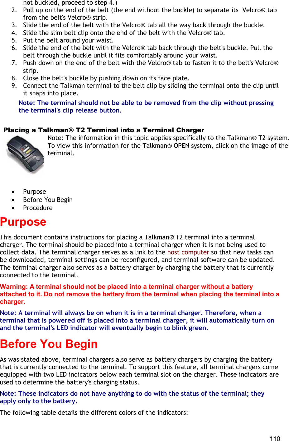  110 not buckled, proceed to step 4.) 2.  Pull up on the end of the belt (the end without the buckle) to separate its  Velcro® tab from the belt&apos;s Velcro® strip. 3.  Slide the end of the belt with the Velcro® tab all the way back through the buckle. 4.  Slide the slim belt clip onto the end of the belt with the Velcro® tab. 5.  Put the belt around your waist. 6.  Slide the end of the belt with the Velcro® tab back through the belt&apos;s buckle. Pull the belt through the buckle until it fits comfortably around your waist. 7.  Push down on the end of the belt with the Velcro® tab to fasten it to the belt&apos;s Velcro® strip. 8.  Close the belt&apos;s buckle by pushing down on its face plate. 9.  Connect the Talkman terminal to the belt clip by sliding the terminal onto the clip until it snaps into place. Note: The terminal should not be able to be removed from the clip without pressing the terminal&apos;s clip release button.   Placing a Talkman® T2 Terminal into a Terminal Charger Note: The information in this topic applies specifically to the Talkman® T2 system. To view this information for the Talkman® OPEN system, click on the image of the terminal.   •  Purpose •  Before You Begin •  Procedure Purpose This document contains instructions for placing a Talkman® T2 terminal into a terminal charger. The terminal should be placed into a terminal charger when it is not being used to collect data. The terminal charger serves as a link to the host computer so that new tasks can be downloaded, terminal settings can be reconfigured, and terminal software can be updated. The terminal charger also serves as a battery charger by charging the battery that is currently connected to the terminal. Warning: A terminal should not be placed into a terminal charger without a battery attached to it. Do not remove the battery from the terminal when placing the terminal into a charger. Note: A terminal will always be on when it is in a terminal charger. Therefore, when a terminal that is powered off is placed into a terminal charger, it will automatically turn on and the terminal&apos;s LED indicator will eventually begin to blink green. Before You Begin As was stated above, terminal chargers also serve as battery chargers by charging the battery that is currently connected to the terminal. To support this feature, all terminal chargers come equipped with two LED indicators below each terminal slot on the charger. These indicators are used to determine the battery&apos;s charging status. Note: These indicators do not have anything to do with the status of the terminal; they apply only to the battery. The following table details the different colors of the indicators: 