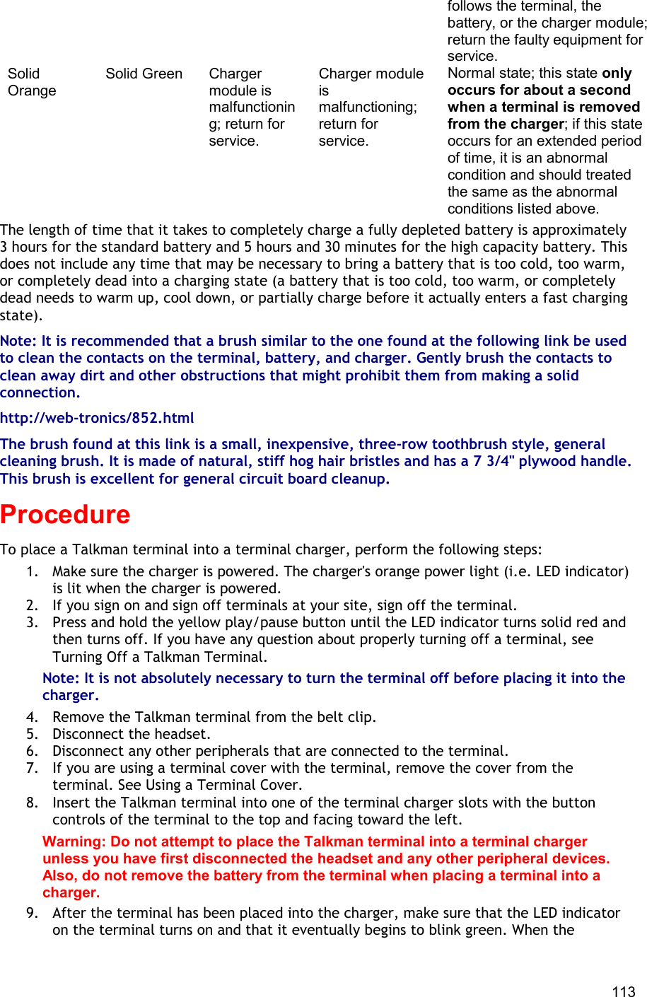  113 follows the terminal, the battery, or the charger module; return the faulty equipment for service. Solid Orange Solid Green Charger module is malfunctioning; return for service. Charger module is malfunctioning; return for service. Normal state; this state only occurs for about a second when a terminal is removed from the charger; if this state occurs for an extended period of time, it is an abnormal condition and should treated the same as the abnormal conditions listed above. The length of time that it takes to completely charge a fully depleted battery is approximately 3 hours for the standard battery and 5 hours and 30 minutes for the high capacity battery. This does not include any time that may be necessary to bring a battery that is too cold, too warm, or completely dead into a charging state (a battery that is too cold, too warm, or completely dead needs to warm up, cool down, or partially charge before it actually enters a fast charging state). Note: It is recommended that a brush similar to the one found at the following link be used to clean the contacts on the terminal, battery, and charger. Gently brush the contacts to clean away dirt and other obstructions that might prohibit them from making a solid connection. http://web-tronics/852.html The brush found at this link is a small, inexpensive, three-row toothbrush style, general cleaning brush. It is made of natural, stiff hog hair bristles and has a 7 3/4&quot; plywood handle. This brush is excellent for general circuit board cleanup. Procedure To place a Talkman terminal into a terminal charger, perform the following steps:  1.  Make sure the charger is powered. The charger&apos;s orange power light (i.e. LED indicator) is lit when the charger is powered. 2.  If you sign on and sign off terminals at your site, sign off the terminal. 3.  Press and hold the yellow play/pause button until the LED indicator turns solid red and then turns off. If you have any question about properly turning off a terminal, see Turning Off a Talkman Terminal. Note: It is not absolutely necessary to turn the terminal off before placing it into the charger. 4.  Remove the Talkman terminal from the belt clip. 5.  Disconnect the headset. 6.  Disconnect any other peripherals that are connected to the terminal. 7.  If you are using a terminal cover with the terminal, remove the cover from the terminal. See Using a Terminal Cover. 8.  Insert the Talkman terminal into one of the terminal charger slots with the button controls of the terminal to the top and facing toward the left. Warning: Do not attempt to place the Talkman terminal into a terminal charger unless you have first disconnected the headset and any other peripheral devices. Also, do not remove the battery from the terminal when placing a terminal into a charger. 9.  After the terminal has been placed into the charger, make sure that the LED indicator on the terminal turns on and that it eventually begins to blink green. When the 