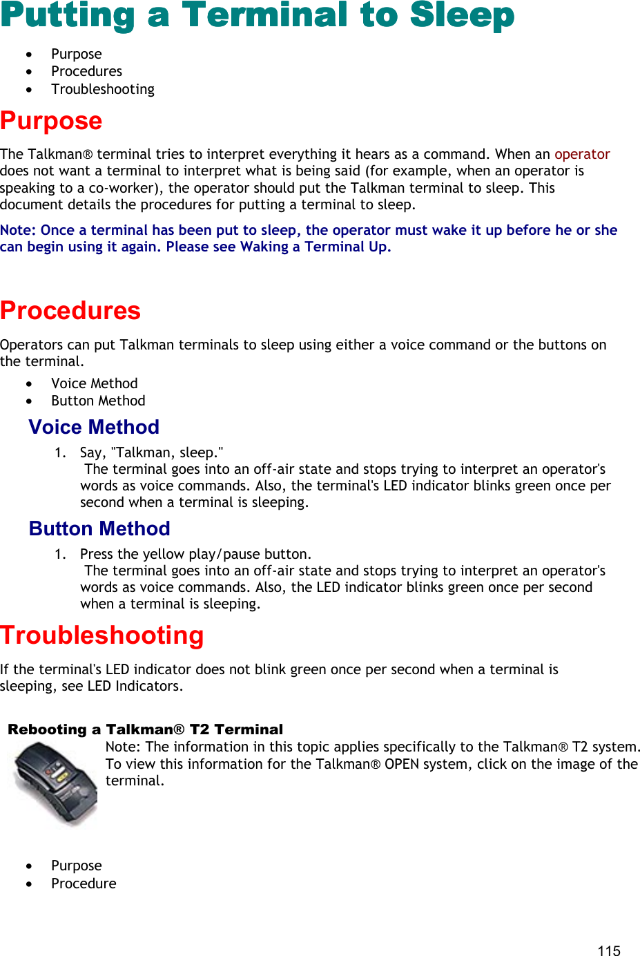  115 Putting a Terminal to SleepPutting a Terminal to SleepPutting a Terminal to SleepPutting a Terminal to Sleep •  Purpose •  Procedures •  Troubleshooting Purpose The Talkman® terminal tries to interpret everything it hears as a command. When an operator does not want a terminal to interpret what is being said (for example, when an operator is speaking to a co-worker), the operator should put the Talkman terminal to sleep. This document details the procedures for putting a terminal to sleep. Note: Once a terminal has been put to sleep, the operator must wake it up before he or she can begin using it again. Please see Waking a Terminal Up.   Procedures Operators can put Talkman terminals to sleep using either a voice command or the buttons on the terminal.  •  Voice Method •  Button Method Voice Method 1.  Say, &quot;Talkman, sleep.&quot;  The terminal goes into an off-air state and stops trying to interpret an operator&apos;s words as voice commands. Also, the terminal&apos;s LED indicator blinks green once per second when a terminal is sleeping. Button Method 1.  Press the yellow play/pause button.  The terminal goes into an off-air state and stops trying to interpret an operator&apos;s words as voice commands. Also, the LED indicator blinks green once per second when a terminal is sleeping. Troubleshooting If the terminal&apos;s LED indicator does not blink green once per second when a terminal is sleeping, see LED Indicators.    Rebooting a Talkman® T2 Terminal Note: The information in this topic applies specifically to the Talkman® T2 system. To view this information for the Talkman® OPEN system, click on the image of the terminal.   •  Purpose •  Procedure 