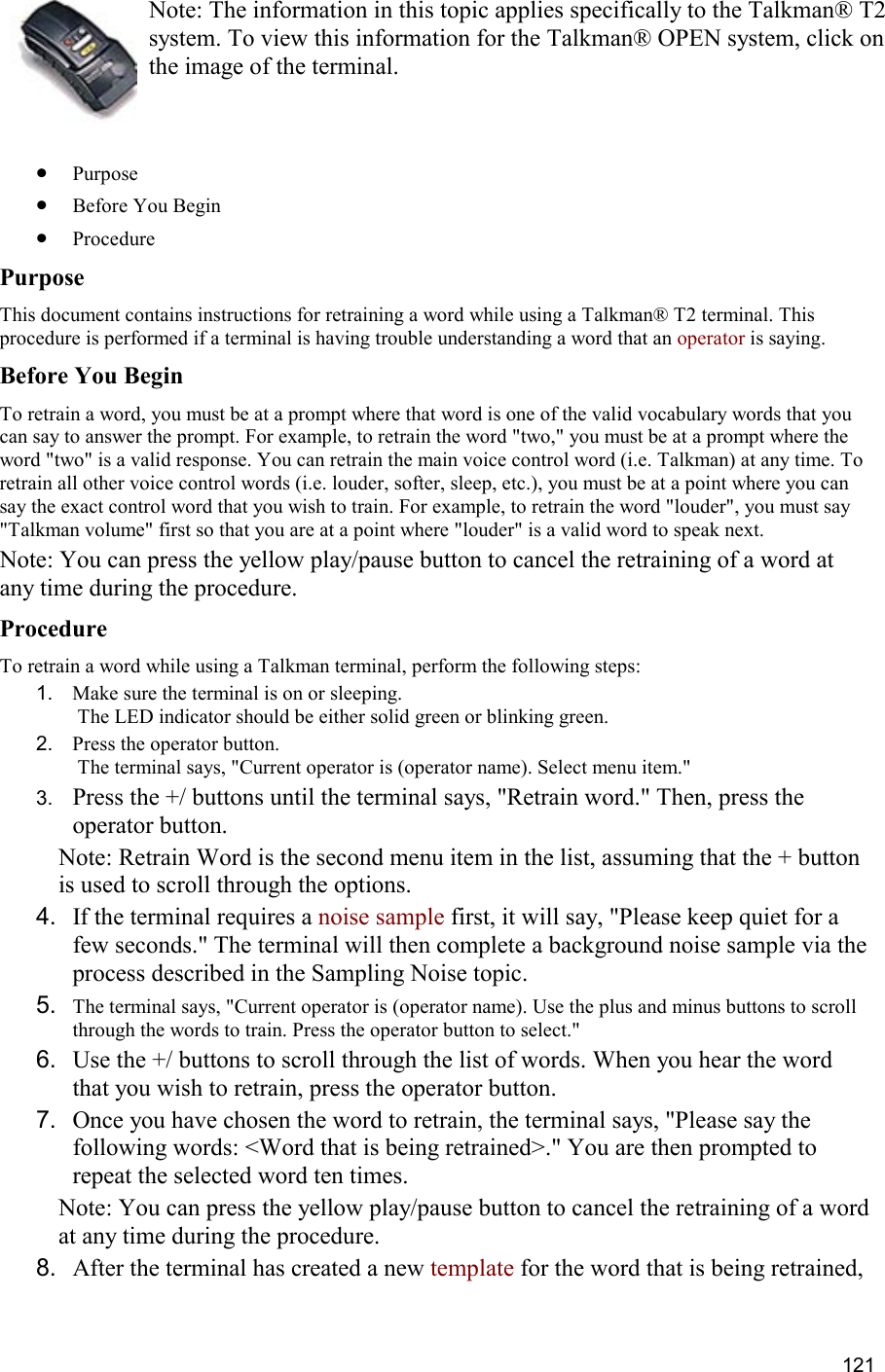  121 Note: The information in this topic applies specifically to the Talkman® T2 system. To view this information for the Talkman® OPEN system, click on the image of the terminal.   •  Purpose •  Before You Begin •  Procedure Purpose This document contains instructions for retraining a word while using a Talkman® T2 terminal. This procedure is performed if a terminal is having trouble understanding a word that an operator is saying. Before You Begin To retrain a word, you must be at a prompt where that word is one of the valid vocabulary words that you can say to answer the prompt. For example, to retrain the word &quot;two,&quot; you must be at a prompt where the word &quot;two&quot; is a valid response. You can retrain the main voice control word (i.e. Talkman) at any time. To retrain all other voice control words (i.e. louder, softer, sleep, etc.), you must be at a point where you can say the exact control word that you wish to train. For example, to retrain the word &quot;louder&quot;, you must say &quot;Talkman volume&quot; first so that you are at a point where &quot;louder&quot; is a valid word to speak next. Note: You can press the yellow play/pause button to cancel the retraining of a word at any time during the procedure. Procedure To retrain a word while using a Talkman terminal, perform the following steps:  1.  Make sure the terminal is on or sleeping.  The LED indicator should be either solid green or blinking green. 2.  Press the operator button.  The terminal says, &quot;Current operator is (operator name). Select menu item.&quot; 3.  Press the +/ buttons until the terminal says, &quot;Retrain word.&quot; Then, press the operator button. Note: Retrain Word is the second menu item in the list, assuming that the + button is used to scroll through the options. 4.  If the terminal requires a noise sample first, it will say, &quot;Please keep quiet for a few seconds.&quot; The terminal will then complete a background noise sample via the process described in the Sampling Noise topic. 5.  The terminal says, &quot;Current operator is (operator name). Use the plus and minus buttons to scroll through the words to train. Press the operator button to select.&quot; 6.  Use the +/ buttons to scroll through the list of words. When you hear the word that you wish to retrain, press the operator button. 7.  Once you have chosen the word to retrain, the terminal says, &quot;Please say the following words: &lt;Word that is being retrained&gt;.&quot; You are then prompted to repeat the selected word ten times. Note: You can press the yellow play/pause button to cancel the retraining of a word at any time during the procedure. 8.  After the terminal has created a new template for the word that is being retrained, 