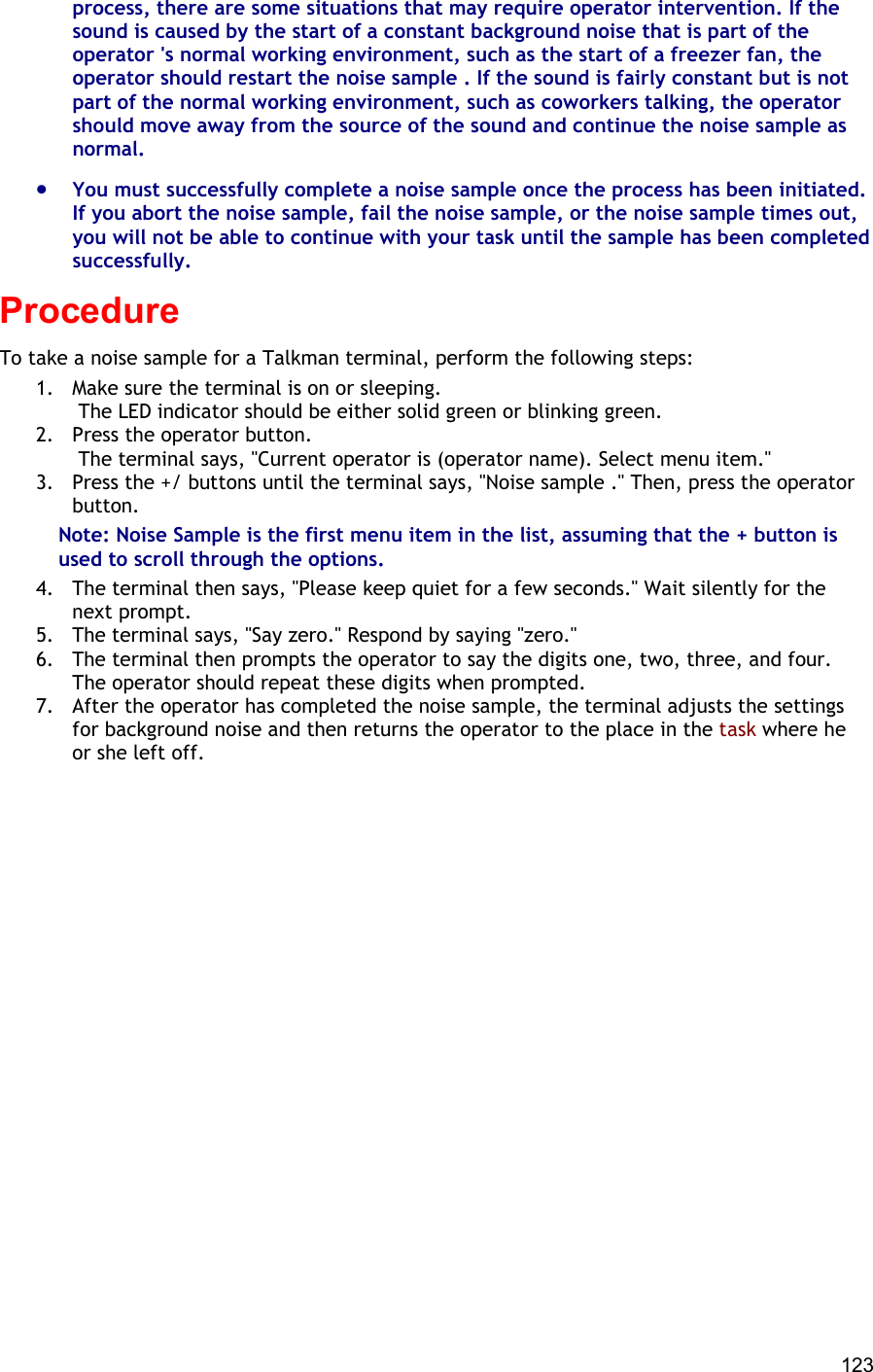  123 process, there are some situations that may require operator intervention. If the sound is caused by the start of a constant background noise that is part of the operator &apos;s normal working environment, such as the start of a freezer fan, the operator should restart the noise sample . If the sound is fairly constant but is not part of the normal working environment, such as coworkers talking, the operator should move away from the source of the sound and continue the noise sample as normal. •  You must successfully complete a noise sample once the process has been initiated. If you abort the noise sample, fail the noise sample, or the noise sample times out, you will not be able to continue with your task until the sample has been completed successfully. Procedure To take a noise sample for a Talkman terminal, perform the following steps:  1.  Make sure the terminal is on or sleeping.  The LED indicator should be either solid green or blinking green. 2.  Press the operator button.  The terminal says, &quot;Current operator is (operator name). Select menu item.&quot; 3.  Press the +/ buttons until the terminal says, &quot;Noise sample .&quot; Then, press the operator button. Note: Noise Sample is the first menu item in the list, assuming that the + button is used to scroll through the options. 4.  The terminal then says, &quot;Please keep quiet for a few seconds.&quot; Wait silently for the next prompt. 5.  The terminal says, &quot;Say zero.&quot; Respond by saying &quot;zero.&quot; 6.  The terminal then prompts the operator to say the digits one, two, three, and four. The operator should repeat these digits when prompted. 7.  After the operator has completed the noise sample, the terminal adjusts the settings for background noise and then returns the operator to the place in the task where he or she left off.     