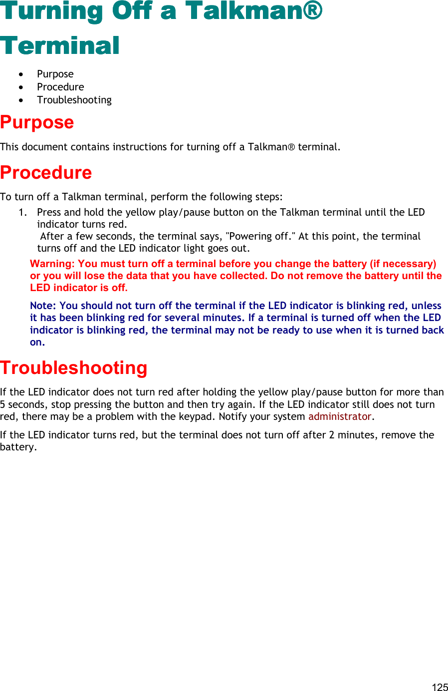  125 Turning Off a Talkman® Turning Off a Talkman® Turning Off a Talkman® Turning Off a Talkman® TerminalTerminalTerminalTerminal •  Purpose •  Procedure •  Troubleshooting Purpose This document contains instructions for turning off a Talkman® terminal. Procedure To turn off a Talkman terminal, perform the following steps:  1.  Press and hold the yellow play/pause button on the Talkman terminal until the LED indicator turns red.   After a few seconds, the terminal says, &quot;Powering off.&quot; At this point, the terminal turns off and the LED indicator light goes out. Warning: You must turn off a terminal before you change the battery (if necessary) or you will lose the data that you have collected. Do not remove the battery until the LED indicator is off. Note: You should not turn off the terminal if the LED indicator is blinking red, unless it has been blinking red for several minutes. If a terminal is turned off when the LED indicator is blinking red, the terminal may not be ready to use when it is turned back on. Troubleshooting If the LED indicator does not turn red after holding the yellow play/pause button for more than 5 seconds, stop pressing the button and then try again. If the LED indicator still does not turn red, there may be a problem with the keypad. Notify your system administrator. If the LED indicator turns red, but the terminal does not turn off after 2 minutes, remove the battery.    