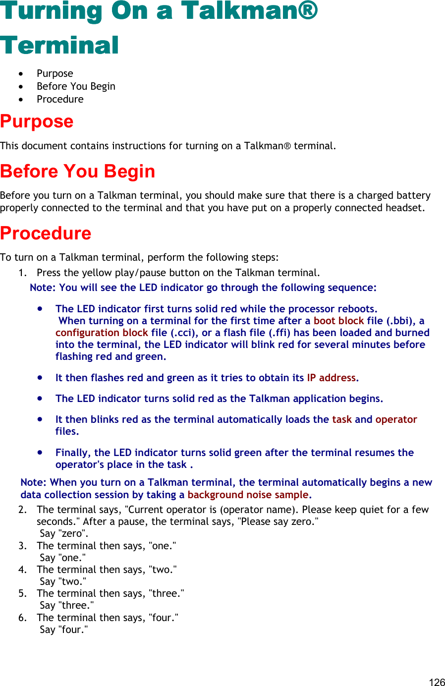  126 Turning On a Talkman® Turning On a Talkman® Turning On a Talkman® Turning On a Talkman® TerminalTerminalTerminalTerminal •  Purpose •  Before You Begin •  Procedure Purpose This document contains instructions for turning on a Talkman® terminal. Before You Begin Before you turn on a Talkman terminal, you should make sure that there is a charged battery properly connected to the terminal and that you have put on a properly connected headset. Procedure To turn on a Talkman terminal, perform the following steps:  1.  Press the yellow play/pause button on the Talkman terminal. Note: You will see the LED indicator go through the following sequence:  •  The LED indicator first turns solid red while the processor reboots.  When turning on a terminal for the first time after a boot block file (.bbi), a configuration block file (.cci), or a flash file (.ffi) has been loaded and burned into the terminal, the LED indicator will blink red for several minutes before flashing red and green.  •  It then flashes red and green as it tries to obtain its IP address. •  The LED indicator turns solid red as the Talkman application begins.  •  It then blinks red as the terminal automatically loads the task and operator files. •  Finally, the LED indicator turns solid green after the terminal resumes the operator&apos;s place in the task . Note: When you turn on a Talkman terminal, the terminal automatically begins a new data collection session by taking a background noise sample.  2.  The terminal says, &quot;Current operator is (operator name). Please keep quiet for a few seconds.&quot; After a pause, the terminal says, &quot;Please say zero.&quot;  Say &quot;zero&quot;. 3.  The terminal then says, &quot;one.&quot;  Say &quot;one.&quot; 4.  The terminal then says, &quot;two.&quot;  Say &quot;two.&quot; 5.  The terminal then says, &quot;three.&quot;  Say &quot;three.&quot; 6.  The terminal then says, &quot;four.&quot;  Say &quot;four.&quot;  