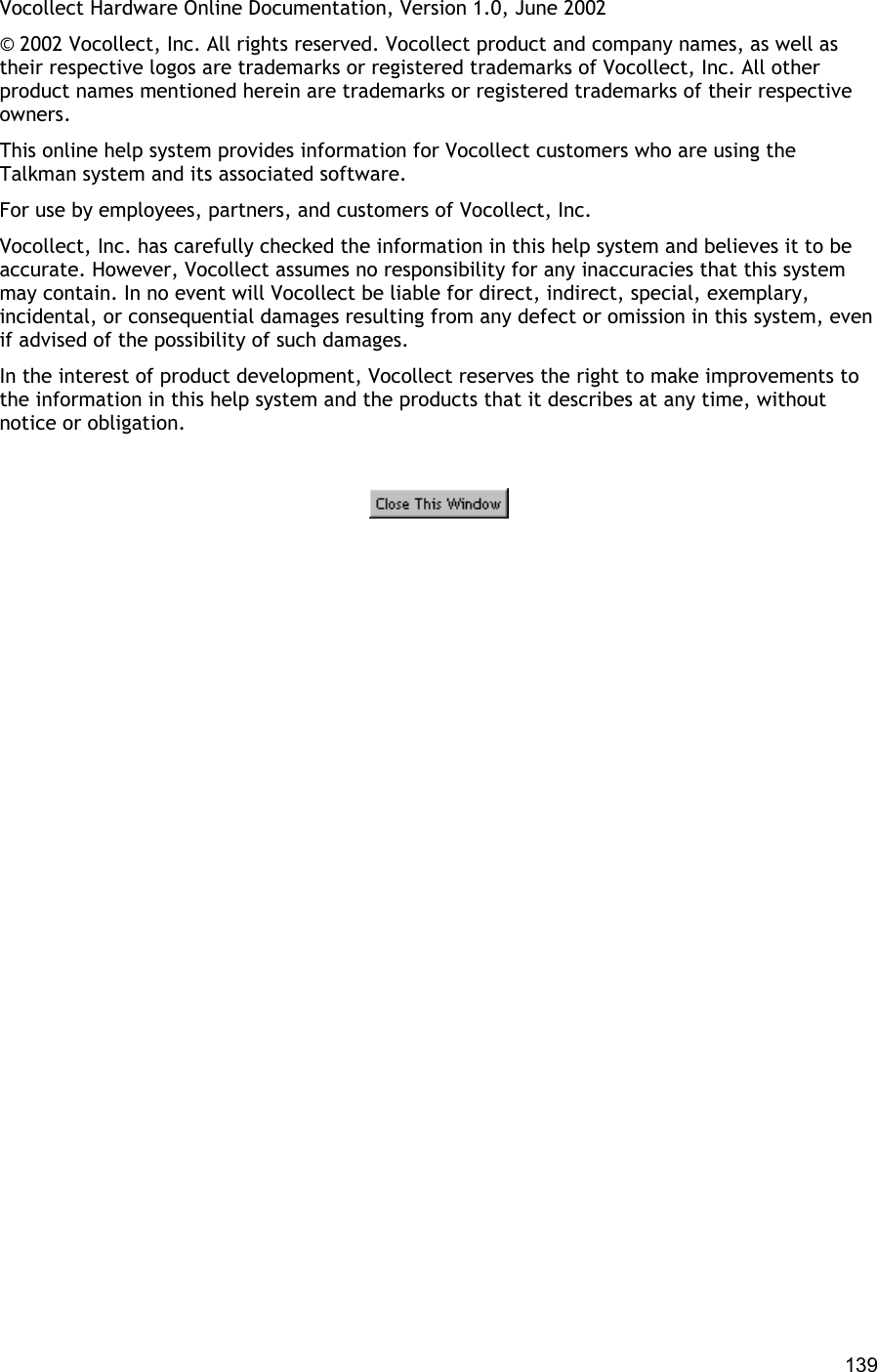  139 Vocollect Hardware Online Documentation, Version 1.0, June 2002 © 2002 Vocollect, Inc. All rights reserved. Vocollect product and company names, as well as their respective logos are trademarks or registered trademarks of Vocollect, Inc. All other product names mentioned herein are trademarks or registered trademarks of their respective owners. This online help system provides information for Vocollect customers who are using the Talkman system and its associated software. For use by employees, partners, and customers of Vocollect, Inc. Vocollect, Inc. has carefully checked the information in this help system and believes it to be accurate. However, Vocollect assumes no responsibility for any inaccuracies that this system may contain. In no event will Vocollect be liable for direct, indirect, special, exemplary, incidental, or consequential damages resulting from any defect or omission in this system, even if advised of the possibility of such damages. In the interest of product development, Vocollect reserves the right to make improvements to the information in this help system and the products that it describes at any time, without notice or obligation.    