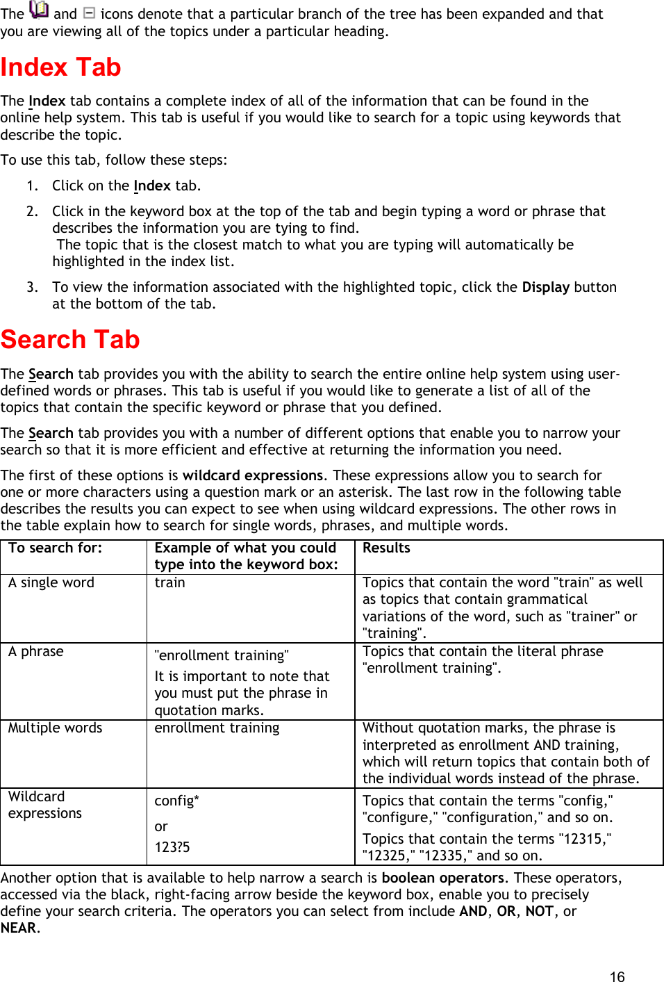  16 The   and   icons denote that a particular branch of the tree has been expanded and that you are viewing all of the topics under a particular heading. Index Tab The Index tab contains a complete index of all of the information that can be found in the online help system. This tab is useful if you would like to search for a topic using keywords that describe the topic. To use this tab, follow these steps: 1.  Click on the Index tab. 2.  Click in the keyword box at the top of the tab and begin typing a word or phrase that describes the information you are tying to find.  The topic that is the closest match to what you are typing will automatically be highlighted in the index list. 3.  To view the information associated with the highlighted topic, click the Display button at the bottom of the tab. Search Tab The Search tab provides you with the ability to search the entire online help system using user-defined words or phrases. This tab is useful if you would like to generate a list of all of the topics that contain the specific keyword or phrase that you defined. The Search tab provides you with a number of different options that enable you to narrow your search so that it is more efficient and effective at returning the information you need. The first of these options is wildcard expressions. These expressions allow you to search for one or more characters using a question mark or an asterisk. The last row in the following table describes the results you can expect to see when using wildcard expressions. The other rows in the table explain how to search for single words, phrases, and multiple words. To search for: Example of what you could type into the keyword box: Results A single word train Topics that contain the word &quot;train&quot; as well as topics that contain grammatical variations of the word, such as &quot;trainer&quot; or &quot;training&quot;. A phrase &quot;enrollment training&quot; It is important to note that you must put the phrase in quotation marks. Topics that contain the literal phrase &quot;enrollment training&quot;. Multiple words enrollment training Without quotation marks, the phrase is interpreted as enrollment AND training, which will return topics that contain both of the individual words instead of the phrase. Wildcard expressions config* or 123?5 Topics that contain the terms &quot;config,&quot; &quot;configure,&quot; &quot;configuration,&quot; and so on. Topics that contain the terms &quot;12315,&quot; &quot;12325,&quot; &quot;12335,&quot; and so on. Another option that is available to help narrow a search is boolean operators. These operators, accessed via the black, right-facing arrow beside the keyword box, enable you to precisely define your search criteria. The operators you can select from include AND, OR, NOT, or NEAR. 