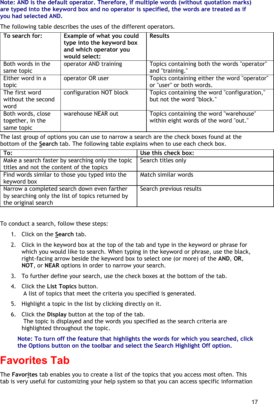  17 Note: AND is the default operator. Therefore, if multiple words (without quotation marks) are typed into the keyword box and no operator is specified, the words are treated as if you had selected AND. The following table describes the uses of the different operators. To search for: Example of what you could type into the keyword box and which operator you would select: Results Both words in the same topic operator AND training Topics containing both the words &quot;operator&quot; and &quot;training.&quot; Either word in a topic operator OR user Topics containing either the word &quot;operator&quot; or &quot;user&quot; or both words. The first word without the second word configuration NOT block Topics containing the word &quot;configuration,&quot; but not the word &quot;block.&quot; Both words, close together, in the same topic warehouse NEAR out Topics containing the word &quot;warehouse&quot; within eight words of the word &quot;out.&quot; The last group of options you can use to narrow a search are the check boxes found at the bottom of the Search tab. The following table explains when to use each check box. To: Use this check box: Make a search faster by searching only the topic titles and not the content of the topics Search titles only Find words similar to those you typed into the keyword box Match similar words Narrow a completed search down even farther by searching only the list of topics returned by the original search Search previous results   To conduct a search, follow these steps: 1.  Click on the Search tab. 2.  Click in the keyword box at the top of the tab and type in the keyword or phrase for which you would like to search. When typing in the keyword or phrase, use the black, right-facing arrow beside the keyword box to select one (or more) of the AND, OR, NOT, or NEAR options in order to narrow your search. 3.  To further define your search, use the check boxes at the bottom of the tab. 4. Click the List Topics button.  A list of topics that meet the criteria you specified is generated. 5.  Highlight a topic in the list by clicking directly on it. 6. Click the Display button at the top of the tab.  The topic is displayed and the words you specified as the search criteria are highlighted throughout the topic. Note: To turn off the feature that highlights the words for which you searched, click the Options button on the toolbar and select the Search Highlight Off option. Favorites Tab The Favorites tab enables you to create a list of the topics that you access most often. This tab is very useful for customizing your help system so that you can access specific information 