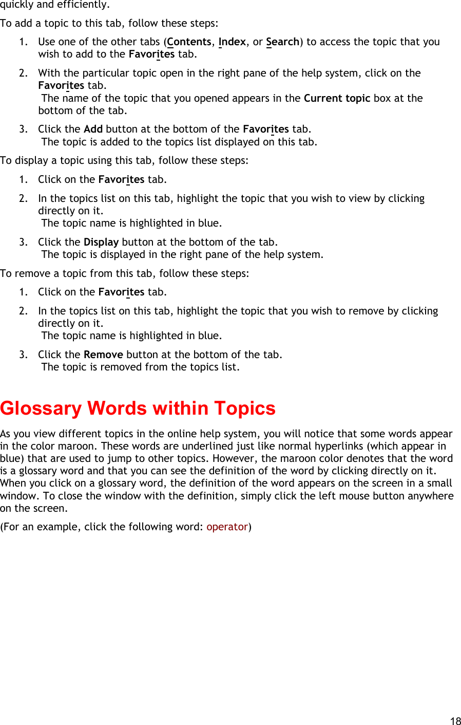  18 quickly and efficiently. To add a topic to this tab, follow these steps: 1.  Use one of the other tabs (Contents, Index, or Search) to access the topic that you wish to add to the Favorites tab. 2.  With the particular topic open in the right pane of the help system, click on the Favorites tab.  The name of the topic that you opened appears in the Current topic box at the bottom of the tab. 3. Click the Add button at the bottom of the Favorites tab.  The topic is added to the topics list displayed on this tab. To display a topic using this tab, follow these steps: 1.  Click on the Favorites tab. 2.  In the topics list on this tab, highlight the topic that you wish to view by clicking directly on it.  The topic name is highlighted in blue. 3. Click the Display button at the bottom of the tab.  The topic is displayed in the right pane of the help system. To remove a topic from this tab, follow these steps: 1.  Click on the Favorites tab. 2.  In the topics list on this tab, highlight the topic that you wish to remove by clicking directly on it.  The topic name is highlighted in blue. 3. Click the Remove button at the bottom of the tab.  The topic is removed from the topics list.   Glossary Words within Topics As you view different topics in the online help system, you will notice that some words appear in the color maroon. These words are underlined just like normal hyperlinks (which appear in blue) that are used to jump to other topics. However, the maroon color denotes that the word is a glossary word and that you can see the definition of the word by clicking directly on it. When you click on a glossary word, the definition of the word appears on the screen in a small window. To close the window with the definition, simply click the left mouse button anywhere on the screen. (For an example, click the following word: operator) 