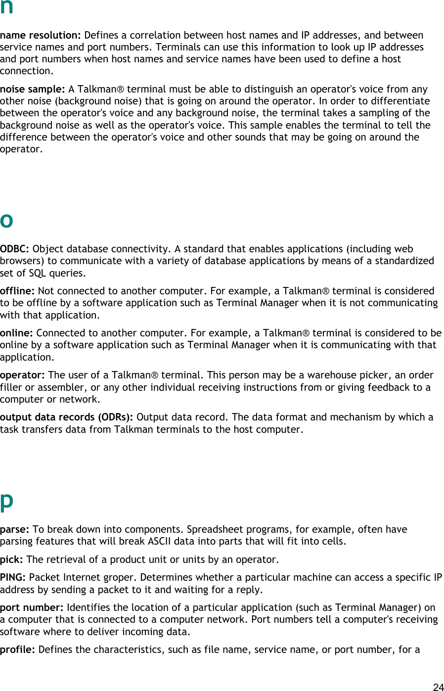  24 n name resolution: Defines a correlation between host names and IP addresses, and between service names and port numbers. Terminals can use this information to look up IP addresses and port numbers when host names and service names have been used to define a host connection. noise sample: A Talkman® terminal must be able to distinguish an operator&apos;s voice from any other noise (background noise) that is going on around the operator. In order to differentiate between the operator&apos;s voice and any background noise, the terminal takes a sampling of the background noise as well as the operator&apos;s voice. This sample enables the terminal to tell the difference between the operator&apos;s voice and other sounds that may be going on around the operator.   o ODBC: Object database connectivity. A standard that enables applications (including web browsers) to communicate with a variety of database applications by means of a standardized set of SQL queries. offline: Not connected to another computer. For example, a Talkman® terminal is considered to be offline by a software application such as Terminal Manager when it is not communicating with that application. online: Connected to another computer. For example, a Talkman® terminal is considered to be online by a software application such as Terminal Manager when it is communicating with that application. operator: The user of a Talkman® terminal. This person may be a warehouse picker, an order filler or assembler, or any other individual receiving instructions from or giving feedback to a computer or network. output data records (ODRs): Output data record. The data format and mechanism by which a task transfers data from Talkman terminals to the host computer.   p parse: To break down into components. Spreadsheet programs, for example, often have parsing features that will break ASCII data into parts that will fit into cells. pick: The retrieval of a product unit or units by an operator. PING: Packet Internet groper. Determines whether a particular machine can access a specific IP address by sending a packet to it and waiting for a reply. port number: Identifies the location of a particular application (such as Terminal Manager) on a computer that is connected to a computer network. Port numbers tell a computer&apos;s receiving software where to deliver incoming data. profile: Defines the characteristics, such as file name, service name, or port number, for a 
