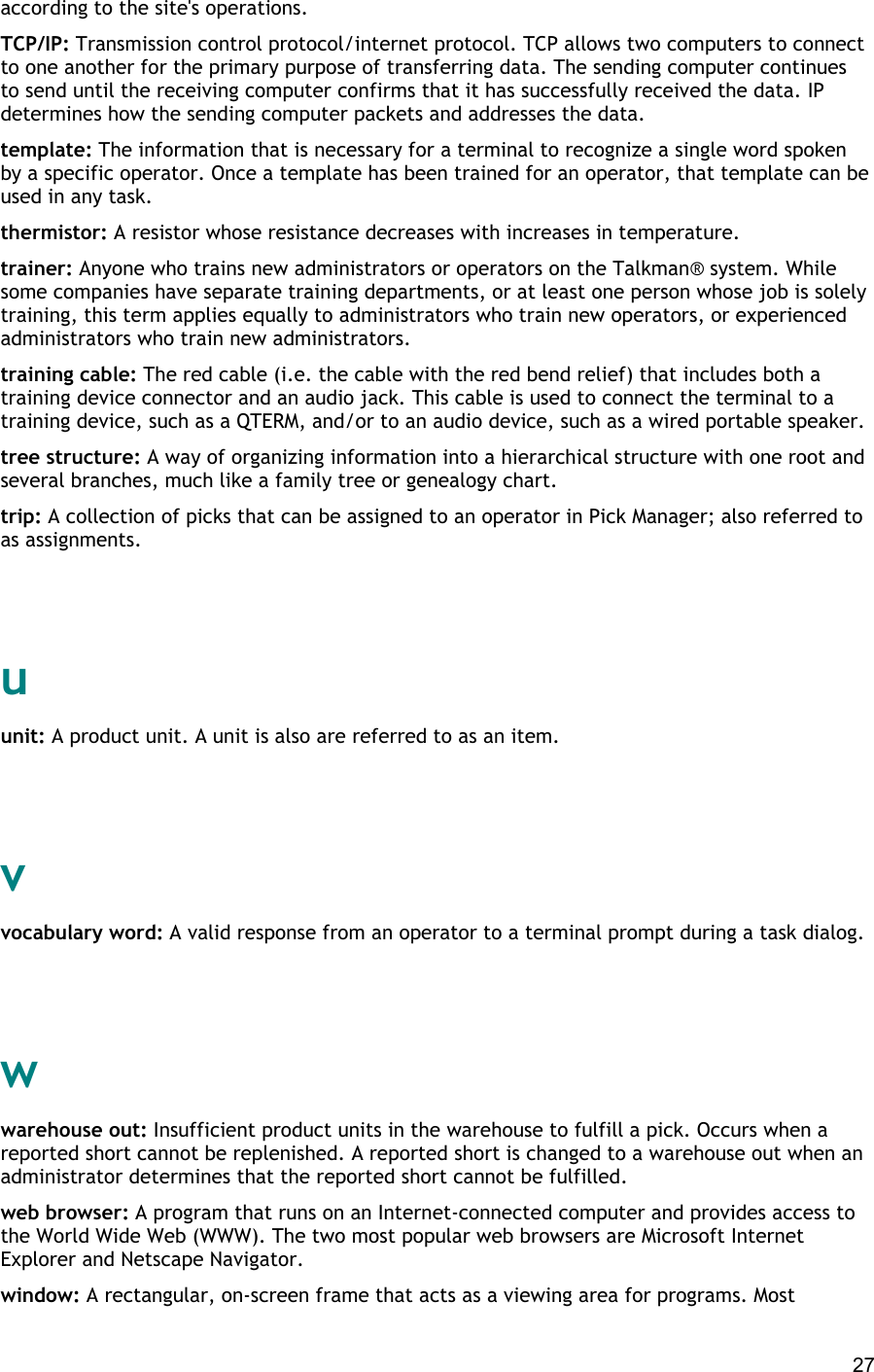  27 according to the site&apos;s operations. TCP/IP: Transmission control protocol/internet protocol. TCP allows two computers to connect to one another for the primary purpose of transferring data. The sending computer continues to send until the receiving computer confirms that it has successfully received the data. IP determines how the sending computer packets and addresses the data. template: The information that is necessary for a terminal to recognize a single word spoken by a specific operator. Once a template has been trained for an operator, that template can be used in any task. thermistor: A resistor whose resistance decreases with increases in temperature. trainer: Anyone who trains new administrators or operators on the Talkman® system. While some companies have separate training departments, or at least one person whose job is solely training, this term applies equally to administrators who train new operators, or experienced administrators who train new administrators. training cable: The red cable (i.e. the cable with the red bend relief) that includes both a training device connector and an audio jack. This cable is used to connect the terminal to a training device, such as a QTERM, and/or to an audio device, such as a wired portable speaker. tree structure: A way of organizing information into a hierarchical structure with one root and several branches, much like a family tree or genealogy chart. trip: A collection of picks that can be assigned to an operator in Pick Manager; also referred to as assignments.   u unit: A product unit. A unit is also are referred to as an item.   v vocabulary word: A valid response from an operator to a terminal prompt during a task dialog.   w warehouse out: Insufficient product units in the warehouse to fulfill a pick. Occurs when a reported short cannot be replenished. A reported short is changed to a warehouse out when an administrator determines that the reported short cannot be fulfilled. web browser: A program that runs on an Internet-connected computer and provides access to the World Wide Web (WWW). The two most popular web browsers are Microsoft Internet Explorer and Netscape Navigator. window: A rectangular, on-screen frame that acts as a viewing area for programs. Most 