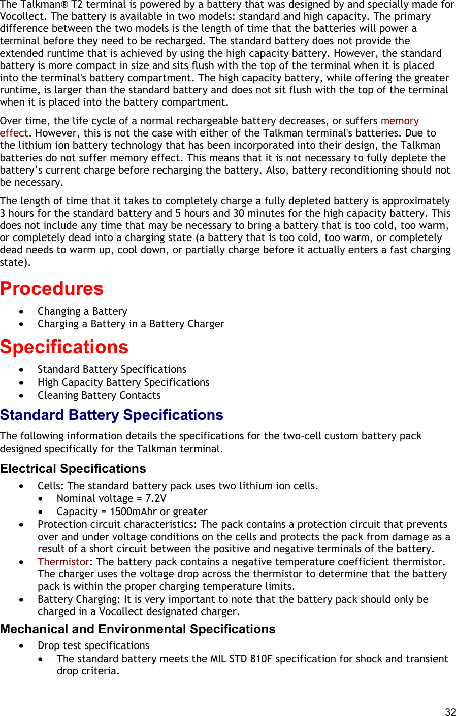  32 The Talkman® T2 terminal is powered by a battery that was designed by and specially made for Vocollect. The battery is available in two models: standard and high capacity. The primary difference between the two models is the length of time that the batteries will power a terminal before they need to be recharged. The standard battery does not provide the extended runtime that is achieved by using the high capacity battery. However, the standard battery is more compact in size and sits flush with the top of the terminal when it is placed into the terminal&apos;s battery compartment. The high capacity battery, while offering the greater runtime, is larger than the standard battery and does not sit flush with the top of the terminal when it is placed into the battery compartment. Over time, the life cycle of a normal rechargeable battery decreases, or suffers memory effect. However, this is not the case with either of the Talkman terminal&apos;s batteries. Due to the lithium ion battery technology that has been incorporated into their design, the Talkman batteries do not suffer memory effect. This means that it is not necessary to fully deplete the battery’s current charge before recharging the battery. Also, battery reconditioning should not be necessary. The length of time that it takes to completely charge a fully depleted battery is approximately 3 hours for the standard battery and 5 hours and 30 minutes for the high capacity battery. This does not include any time that may be necessary to bring a battery that is too cold, too warm, or completely dead into a charging state (a battery that is too cold, too warm, or completely dead needs to warm up, cool down, or partially charge before it actually enters a fast charging state). Procedures  •  Changing a Battery •  Charging a Battery in a Battery Charger Specifications •  Standard Battery Specifications •  High Capacity Battery Specifications •  Cleaning Battery Contacts Standard Battery Specifications The following information details the specifications for the two-cell custom battery pack designed specifically for the Talkman terminal. Electrical Specifications •  Cells: The standard battery pack uses two lithium ion cells.  •  Nominal voltage = 7.2V •  Capacity = 1500mAhr or greater •  Protection circuit characteristics: The pack contains a protection circuit that prevents over and under voltage conditions on the cells and protects the pack from damage as a result of a short circuit between the positive and negative terminals of the battery. •  Thermistor: The battery pack contains a negative temperature coefficient thermistor. The charger uses the voltage drop across the thermistor to determine that the battery pack is within the proper charging temperature limits. •  Battery Charging: It is very important to note that the battery pack should only be charged in a Vocollect designated charger. Mechanical and Environmental Specifications •  Drop test specifications  •  The standard battery meets the MIL STD 810F specification for shock and transient drop criteria. 