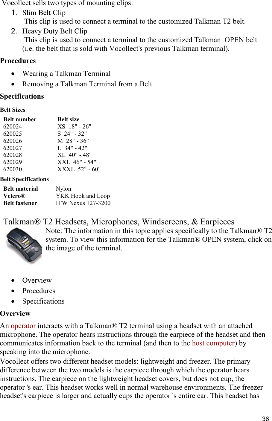  36  Vocollect sells two types of mounting clips: 1.  Slim Belt Clip  This clip is used to connect a terminal to the customized Talkman T2 belt. 2.  Heavy Duty Belt Clip  This clip is used to connect a terminal to the customized Talkman  OPEN belt (i.e. the belt that is sold with Vocollect&apos;s previous Talkman terminal). Procedures •  Wearing a Talkman Terminal •  Removing a Talkman Terminal from a Belt Specifications Belt Sizes Belt number Belt size 620024 XS  18&quot; - 26&quot; 620025 S  24&quot; - 32&quot; 620026 M  28&quot; - 36&quot; 620027 L  34&quot; - 42&quot; 620028 XL  40&quot; - 48&quot; 620029 XXL  46&quot; - 54&quot; 620030 XXXL  52&quot; - 60&quot; Belt Specifications Belt material Nylon Velcro® YKK Hook and Loop Belt fastener ITW Nexus 127-3200   Talkman® T2 Headsets, Microphones, Windscreens, &amp; Earpieces Note: The information in this topic applies specifically to the Talkman® T2 system. To view this information for the Talkman® OPEN system, click on the image of the terminal.   •  Overview •  Procedures •  Specifications Overview An operator interacts with a Talkman® T2 terminal using a headset with an attached microphone. The operator hears instructions through the earpiece of the headset and then communicates information back to the terminal (and then to the host computer) by speaking into the microphone. Vocollect offers two different headset models: lightweight and freezer. The primary difference between the two models is the earpiece through which the operator hears instructions. The earpiece on the lightweight headset covers, but does not cup, the operator &apos;s ear. This headset works well in normal warehouse environments. The freezer headset&apos;s earpiece is larger and actually cups the operator &apos;s entire ear. This headset has 