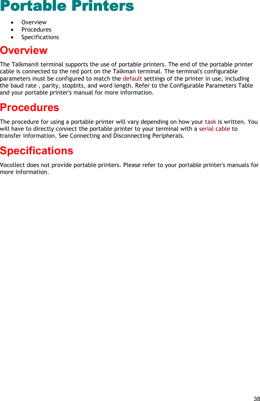  38 Portable PrintersPortable PrintersPortable PrintersPortable Printers •  Overview •  Procedures •  Specifications Overview The Talkman® terminal supports the use of portable printers. The end of the portable printer cable is connected to the red port on the Talkman terminal. The terminal&apos;s configurable parameters must be configured to match the default settings of the printer in use, including the baud rate , parity, stopbits, and word length. Refer to the Configurable Parameters Table and your portable printer&apos;s manual for more information. Procedures The procedure for using a portable printer will vary depending on how your task is written. You will have to directly connect the portable printer to your terminal with a serial cable to transfer information. See Connecting and Disconnecting Peripherals. Specifications Vocollect does not provide portable printers. Please refer to your portable printer&apos;s manuals for more information. 