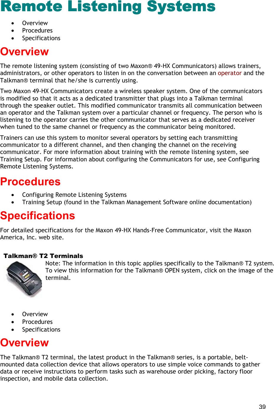  39 Remote Listening Systems Remote Listening Systems Remote Listening Systems Remote Listening Systems  •  Overview •  Procedures •  Specifications Overview The remote listening system (consisting of two Maxon® 49-HX Communicators) allows trainers, administrators, or other operators to listen in on the conversation between an operator and the Talkman® terminal that he/she is currently using. Two Maxon 49-HX Communicators create a wireless speaker system. One of the communicators is modified so that it acts as a dedicated transmitter that plugs into a Talkman terminal through the speaker outlet. This modified communicator transmits all communication between an operator and the Talkman system over a particular channel or frequency. The person who is listening to the operator carries the other communicator that serves as a dedicated receiver when tuned to the same channel or frequency as the communicator being monitored. Trainers can use this system to monitor several operators by setting each transmitting communicator to a different channel, and then changing the channel on the receiving communicator. For more information about training with the remote listening system, see Training Setup. For information about configuring the Communicators for use, see Configuring Remote Listening Systems. Procedures  •  Configuring Remote Listening Systems •  Training Setup (found in the Talkman Management Software online documentation) Specifications For detailed specifications for the Maxon 49-HX Hands-Free Communicator, visit the Maxon America, Inc. web site.    Talkman® T2 Terminals Note: The information in this topic applies specifically to the Talkman® T2 system. To view this information for the Talkman® OPEN system, click on the image of the terminal.   •  Overview •  Procedures •  Specifications Overview The Talkman® T2 terminal, the latest product in the Talkman® series, is a portable, belt-mounted data collection device that allows operators to use simple voice commands to gather data or receive instructions to perform tasks such as warehouse order picking, factory floor inspection, and mobile data collection. 