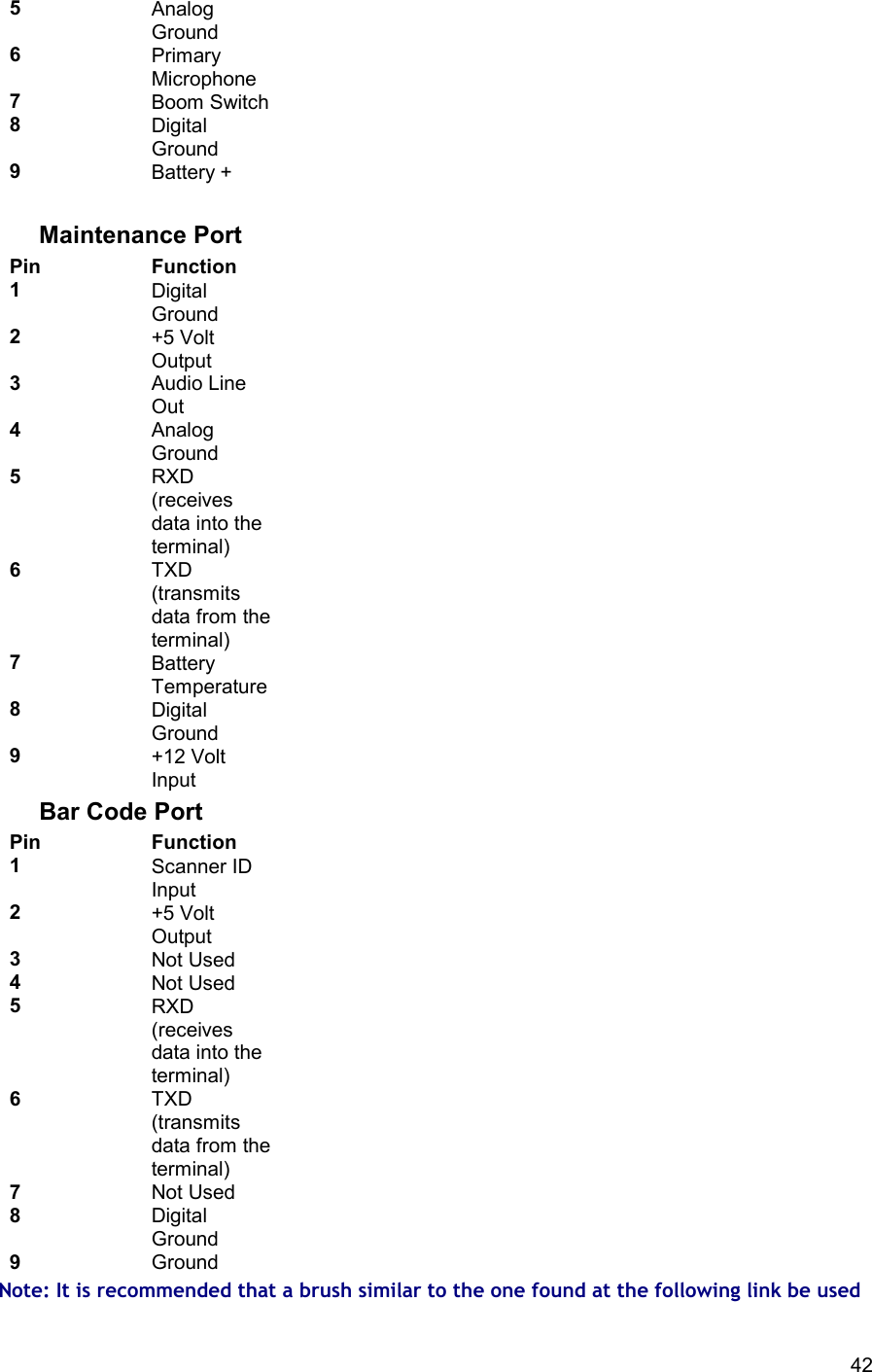 42 5 Analog Ground 6 Primary Microphone 7 Boom Switch 8 Digital Ground 9 Battery +    Maintenance Port Pin Function 1 Digital Ground 2 +5 Volt Output 3 Audio Line Out 4 Analog Ground 5 RXD (receives data into the terminal) 6 TXD (transmits data from the terminal) 7 Battery Temperature 8 Digital Ground 9 +12 Volt Input Bar Code Port Pin Function 1 Scanner ID Input 2 +5 Volt Output 3 Not Used 4 Not Used 5 RXD (receives data into the terminal) 6 TXD (transmits data from the terminal) 7 Not Used 8 Digital Ground 9 Ground Note: It is recommended that a brush similar to the one found at the following link be used 
