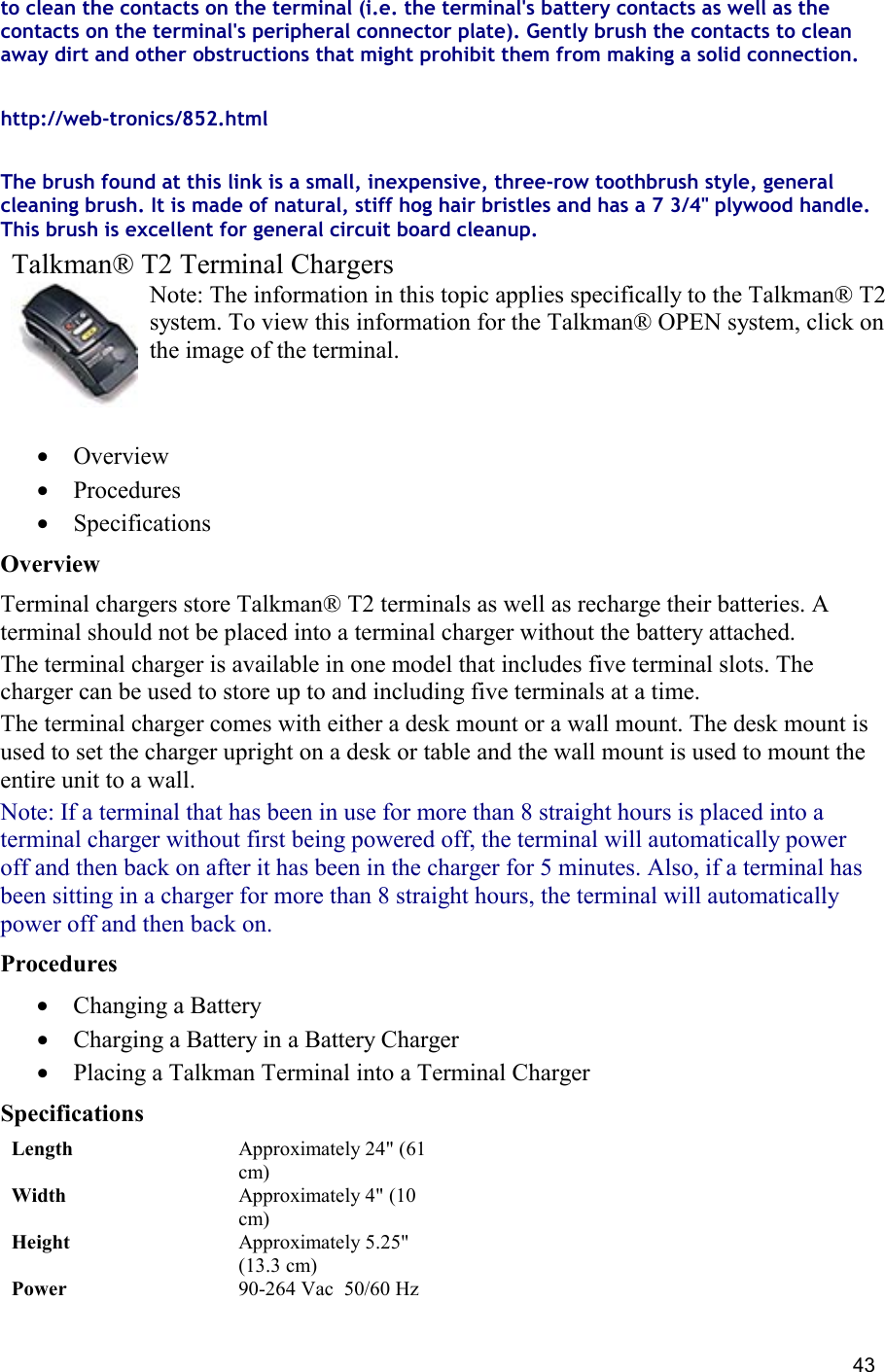  43 to clean the contacts on the terminal (i.e. the terminal&apos;s battery contacts as well as the contacts on the terminal&apos;s peripheral connector plate). Gently brush the contacts to clean away dirt and other obstructions that might prohibit them from making a solid connection.  http://web-tronics/852.html    The brush found at this link is a small, inexpensive, three-row toothbrush style, general cleaning brush. It is made of natural, stiff hog hair bristles and has a 7 3/4&quot; plywood handle. This brush is excellent for general circuit board cleanup. Talkman® T2 Terminal Chargers Note: The information in this topic applies specifically to the Talkman® T2 system. To view this information for the Talkman® OPEN system, click on the image of the terminal.   •  Overview •  Procedures •  Specifications Overview Terminal chargers store Talkman® T2 terminals as well as recharge their batteries. A terminal should not be placed into a terminal charger without the battery attached. The terminal charger is available in one model that includes five terminal slots. The charger can be used to store up to and including five terminals at a time. The terminal charger comes with either a desk mount or a wall mount. The desk mount is used to set the charger upright on a desk or table and the wall mount is used to mount the entire unit to a wall. Note: If a terminal that has been in use for more than 8 straight hours is placed into a terminal charger without first being powered off, the terminal will automatically power off and then back on after it has been in the charger for 5 minutes. Also, if a terminal has been sitting in a charger for more than 8 straight hours, the terminal will automatically power off and then back on. Procedures  •  Changing a Battery •  Charging a Battery in a Battery Charger •  Placing a Talkman Terminal into a Terminal Charger Specifications Length Approximately 24&quot; (61 cm) Width Approximately 4&quot; (10 cm) Height Approximately 5.25&quot; (13.3 cm) Power 90-264 Vac  50/60 Hz  