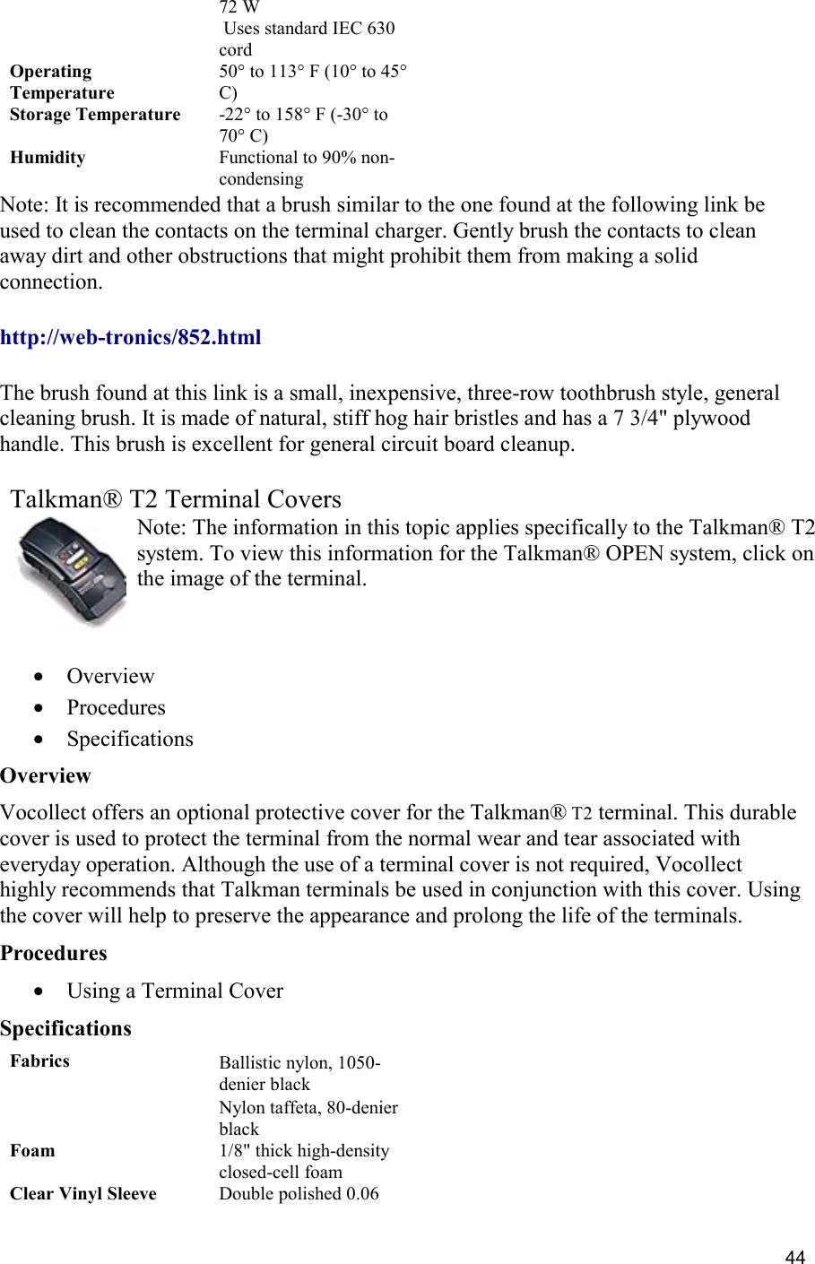  44 72 W  Uses standard IEC 630 cord Operating Temperature 50° to 113° F (10° to 45° C) Storage Temperature -22° to 158° F (-30° to 70° C) Humidity Functional to 90% non-condensing Note: It is recommended that a brush similar to the one found at the following link be used to clean the contacts on the terminal charger. Gently brush the contacts to clean away dirt and other obstructions that might prohibit them from making a solid connection.  http://web-tronics/852.html    The brush found at this link is a small, inexpensive, three-row toothbrush style, general cleaning brush. It is made of natural, stiff hog hair bristles and has a 7 3/4&quot; plywood handle. This brush is excellent for general circuit board cleanup.     Talkman® T2 Terminal Covers Note: The information in this topic applies specifically to the Talkman® T2 system. To view this information for the Talkman® OPEN system, click on the image of the terminal.   •  Overview •  Procedures •  Specifications Overview Vocollect offers an optional protective cover for the Talkman® T2 terminal. This durable cover is used to protect the terminal from the normal wear and tear associated with everyday operation. Although the use of a terminal cover is not required, Vocollect highly recommends that Talkman terminals be used in conjunction with this cover. Using the cover will help to preserve the appearance and prolong the life of the terminals. Procedures •  Using a Terminal Cover Specifications Fabrics Ballistic nylon, 1050-denier black  Nylon taffeta, 80-denier black Foam 1/8&quot; thick high-density closed-cell foam Clear Vinyl Sleeve Double polished 0.06 