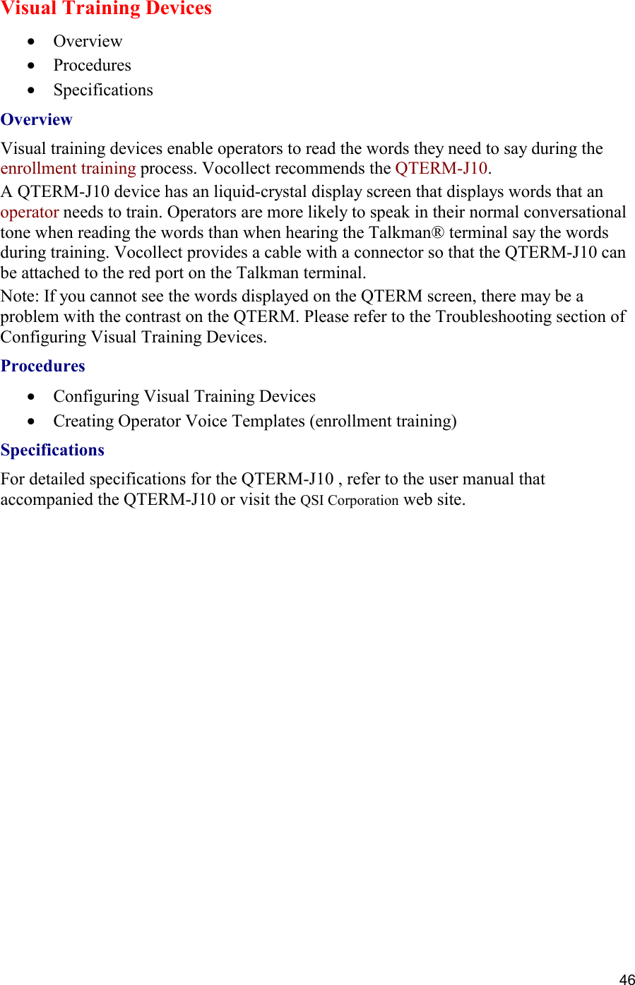  46 Visual Training Devices •  Overview •  Procedures •  Specifications Overview Visual training devices enable operators to read the words they need to say during the enrollment training process. Vocollect recommends the QTERM-J10. A QTERM-J10 device has an liquid-crystal display screen that displays words that an operator needs to train. Operators are more likely to speak in their normal conversational tone when reading the words than when hearing the Talkman® terminal say the words during training. Vocollect provides a cable with a connector so that the QTERM-J10 can be attached to the red port on the Talkman terminal. Note: If you cannot see the words displayed on the QTERM screen, there may be a problem with the contrast on the QTERM. Please refer to the Troubleshooting section of Configuring Visual Training Devices. Procedures  •  Configuring Visual Training Devices •  Creating Operator Voice Templates (enrollment training) Specifications For detailed specifications for the QTERM-J10 , refer to the user manual that accompanied the QTERM-J10 or visit the QSI Corporation web site.    