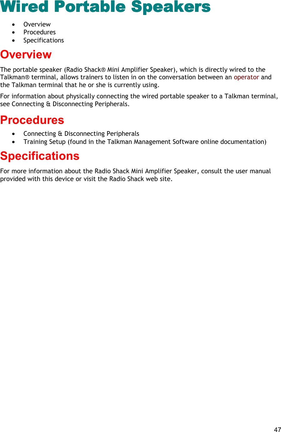  47 Wired Portable Speakers Wired Portable Speakers Wired Portable Speakers Wired Portable Speakers  •  Overview •  Procedures •  Specifications Overview The portable speaker (Radio Shack® Mini Amplifier Speaker), which is directly wired to the Talkman® terminal, allows trainers to listen in on the conversation between an operator and the Talkman terminal that he or she is currently using. For information about physically connecting the wired portable speaker to a Talkman terminal, see Connecting &amp; Disconnecting Peripherals. Procedures  •  Connecting &amp; Disconnecting Peripherals •  Training Setup (found in the Talkman Management Software online documentation) Specifications For more information about the Radio Shack Mini Amplifier Speaker, consult the user manual provided with this device or visit the Radio Shack web site.    