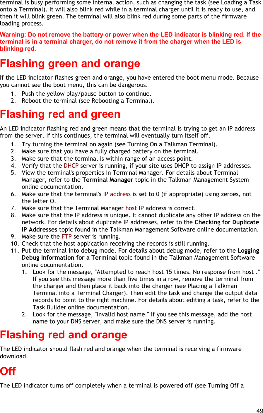  49 terminal is busy performing some internal action, such as changing the task (see Loading a Task onto a Terminal). It will also blink red while in a terminal charger until it is ready to use, and then it will blink green. The terminal will also blink red during some parts of the firmware loading process. Warning: Do not remove the battery or power when the LED indicator is blinking red. If the terminal is in a terminal charger, do not remove it from the charger when the LED is blinking red. Flashing green and orange If the LED indicator flashes green and orange, you have entered the boot menu mode. Because you cannot see the boot menu, this can be dangerous. 1.  Push the yellow play/pause button to continue. 2.  Reboot the terminal (see Rebooting a Terminal). Flashing red and green An LED indicator flashing red and green means that the terminal is trying to get an IP address from the server. If this continues, the terminal will eventually turn itself off.  1.  Try turning the terminal on again (see Turning On a Talkman Terminal). 2.  Make sure that you have a fully charged battery on the terminal. 3.  Make sure that the terminal is within range of an access point. 4.  Verify that the DHCP server is running, if your site uses DHCP to assign IP addresses. 5.  View the terminal&apos;s properties in Terminal Manager. For details about Terminal Manager, refer to the Terminal Manager topic in the Talkman Management System online documentation. 6.  Make sure that the terminal&apos;s IP address is set to 0 (if appropriate) using zeroes, not the letter O.  7.  Make sure that the Terminal Manager host IP address is correct. 8.  Make sure that the IP address is unique. It cannot duplicate any other IP address on the network. For details about duplicate IP addresses, refer to the Checking for Duplicate IP Addresses topic found in the Talkman Management Software online documentation. 9.  Make sure the FTP server is running. 10. Check that the host application receiving the records is still running. 11. Put the terminal into debug mode. For details about debug mode, refer to the Logging Debug Information for a Terminal topic found in the Talkman Management Software online documentation. 1.  Look for the message, &quot;Attempted to reach host 15 times. No response from host .&quot; If you see this message more than five times in a row, remove the terminal from the charger and then place it back into the charger (see Placing a Talkman Terminal into a Terminal Charger). Then edit the task and change the output data records to point to the right machine. For details about editing a task, refer to the Task Builder online documentation. 2.  Look for the message, &quot;Invalid host name.&quot; If you see this message, add the host name to your DNS server, and make sure the DNS server is running. Flashing red and orange The LED indicator should flash red and orange when the terminal is receiving a firmware download. Off The LED indicator turns off completely when a terminal is powered off (see Turning Off a 