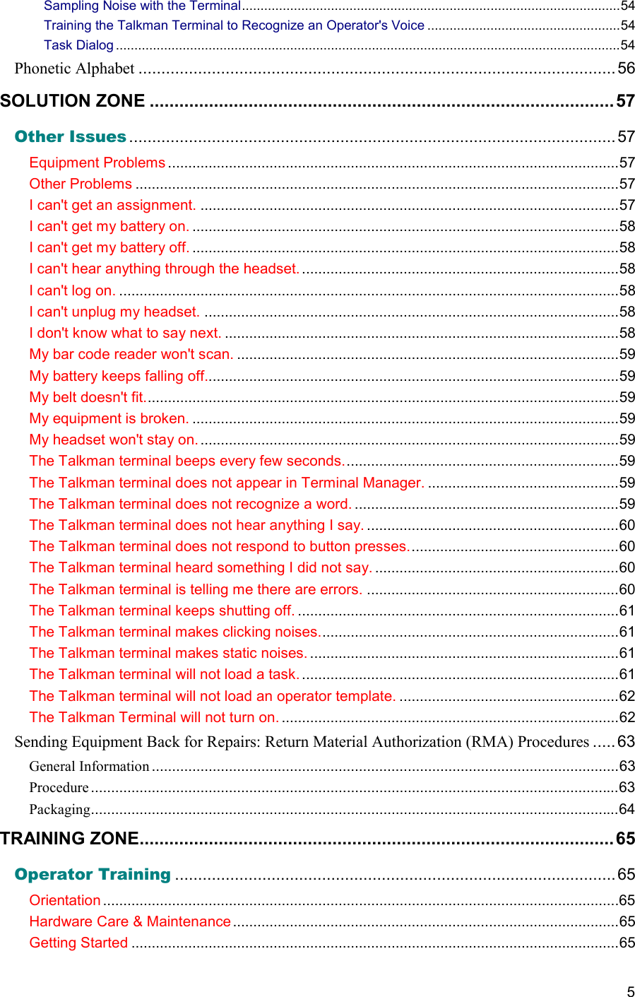  5 Sampling Noise with the Terminal......................................................................................................54 Training the Talkman Terminal to Recognize an Operator&apos;s Voice ....................................................54 Task Dialog ........................................................................................................................................54 Phonetic Alphabet ........................................................................................................ 56 SOLUTION ZONE ..............................................................................................57 Other Issues ..........................................................................................................57 Equipment Problems ...............................................................................................................57 Other Problems .......................................................................................................................57 I can&apos;t get an assignment. .......................................................................................................57 I can&apos;t get my battery on. .........................................................................................................58 I can&apos;t get my battery off. .........................................................................................................58 I can&apos;t hear anything through the headset. ..............................................................................58 I can&apos;t log on. ...........................................................................................................................58 I can&apos;t unplug my headset. ......................................................................................................58 I don&apos;t know what to say next. .................................................................................................58 My bar code reader won&apos;t scan. ..............................................................................................59 My battery keeps falling off......................................................................................................59 My belt doesn&apos;t fit.....................................................................................................................59 My equipment is broken. .........................................................................................................59 My headset won&apos;t stay on. .......................................................................................................59 The Talkman terminal beeps every few seconds....................................................................59 The Talkman terminal does not appear in Terminal Manager. ...............................................59 The Talkman terminal does not recognize a word. .................................................................59 The Talkman terminal does not hear anything I say. ..............................................................60 The Talkman terminal does not respond to button presses....................................................60 The Talkman terminal heard something I did not say. ............................................................60 The Talkman terminal is telling me there are errors. ..............................................................60 The Talkman terminal keeps shutting off. ...............................................................................61 The Talkman terminal makes clicking noises..........................................................................61 The Talkman terminal makes static noises. ............................................................................61 The Talkman terminal will not load a task. ..............................................................................61 The Talkman terminal will not load an operator template. ......................................................62 The Talkman Terminal will not turn on. ...................................................................................62 Sending Equipment Back for Repairs: Return Material Authorization (RMA) Procedures ..... 63 General Information ...................................................................................................................63 Procedure..................................................................................................................................63 Packaging..................................................................................................................................64 TRAINING ZONE................................................................................................65 Operator Training ................................................................................................65 Orientation ...............................................................................................................................65 Hardware Care &amp; Maintenance...............................................................................................65 Getting Started ........................................................................................................................65 