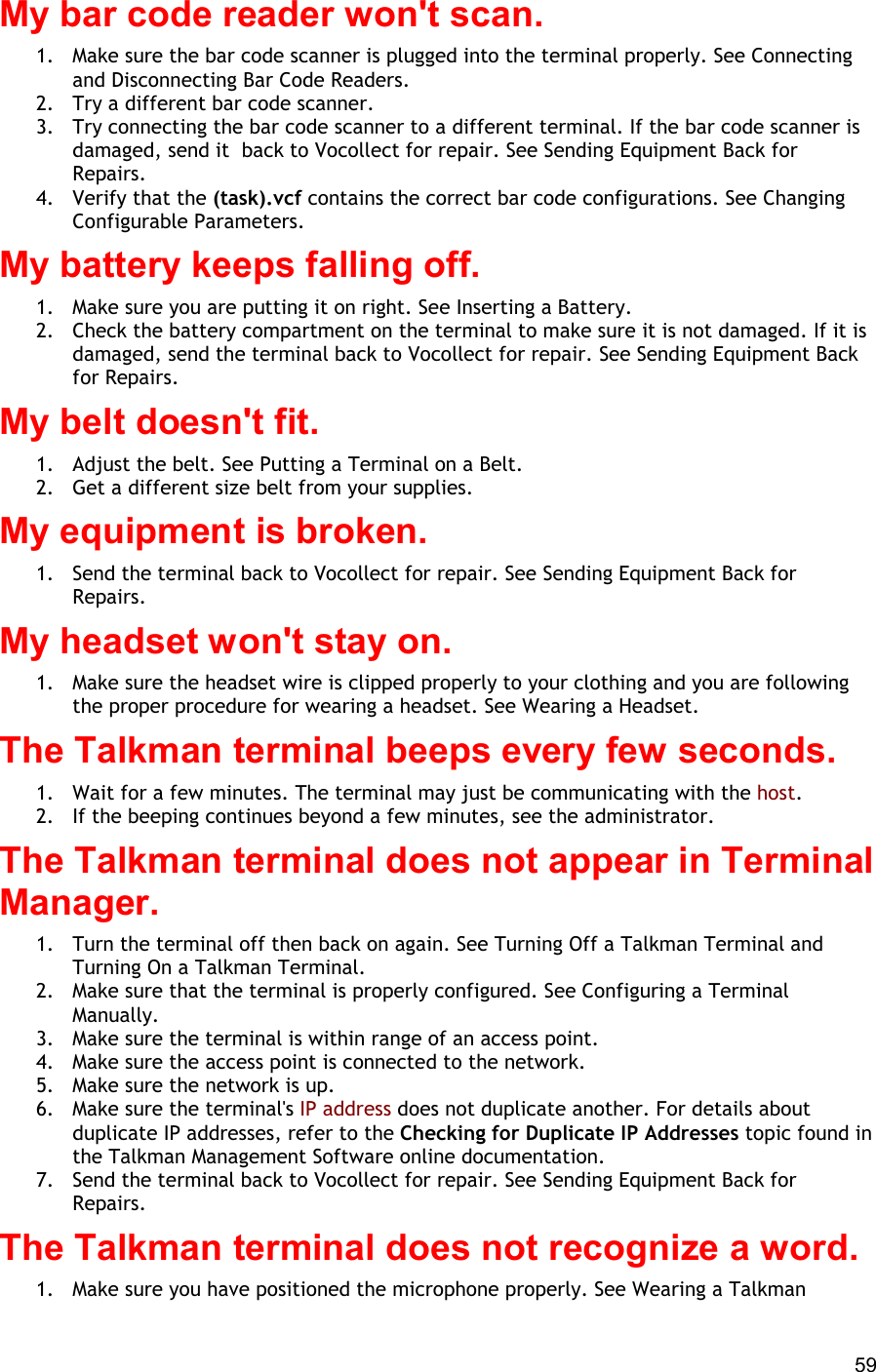  59 My bar code reader won&apos;t scan. 1.  Make sure the bar code scanner is plugged into the terminal properly. See Connecting and Disconnecting Bar Code Readers. 2.  Try a different bar code scanner. 3.  Try connecting the bar code scanner to a different terminal. If the bar code scanner is damaged, send it  back to Vocollect for repair. See Sending Equipment Back for Repairs. 4.  Verify that the (task).vcf contains the correct bar code configurations. See Changing Configurable Parameters. My battery keeps falling off. 1.  Make sure you are putting it on right. See Inserting a Battery. 2.  Check the battery compartment on the terminal to make sure it is not damaged. If it is damaged, send the terminal back to Vocollect for repair. See Sending Equipment Back for Repairs. My belt doesn&apos;t fit. 1.  Adjust the belt. See Putting a Terminal on a Belt. 2.  Get a different size belt from your supplies. My equipment is broken. 1.  Send the terminal back to Vocollect for repair. See Sending Equipment Back for Repairs. My headset won&apos;t stay on. 1.  Make sure the headset wire is clipped properly to your clothing and you are following the proper procedure for wearing a headset. See Wearing a Headset. The Talkman terminal beeps every few seconds. 1.  Wait for a few minutes. The terminal may just be communicating with the host. 2.  If the beeping continues beyond a few minutes, see the administrator.  The Talkman terminal does not appear in Terminal Manager. 1.  Turn the terminal off then back on again. See Turning Off a Talkman Terminal and Turning On a Talkman Terminal. 2.  Make sure that the terminal is properly configured. See Configuring a Terminal Manually. 3.  Make sure the terminal is within range of an access point. 4.  Make sure the access point is connected to the network. 5.  Make sure the network is up. 6.  Make sure the terminal&apos;s IP address does not duplicate another. For details about duplicate IP addresses, refer to the Checking for Duplicate IP Addresses topic found in the Talkman Management Software online documentation. 7.  Send the terminal back to Vocollect for repair. See Sending Equipment Back for Repairs. The Talkman terminal does not recognize a word. 1.  Make sure you have positioned the microphone properly. See Wearing a Talkman 
