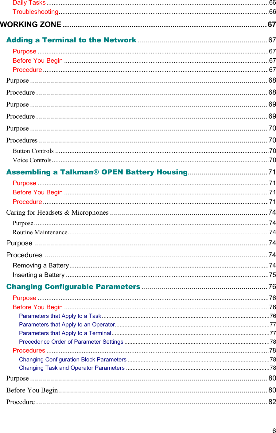  6 Daily Tasks..............................................................................................................................66 Troubleshooting.......................................................................................................................66 WORKING ZONE ...............................................................................................67 Adding a Terminal to the Network .................................................................67 Purpose ...................................................................................................................................67 Before You Begin ....................................................................................................................67 Procedure ................................................................................................................................67 Purpose .......................................................................................................................68 Procedure ....................................................................................................................68 Purpose .......................................................................................................................69 Procedure ....................................................................................................................69 Purpose .......................................................................................................................70 Procedures................................................................................................................... 70 Button Controls .........................................................................................................................70 Voice Controls...........................................................................................................................70 Assembling a Talkman® OPEN Battery Housing........................................ 71 Purpose ...................................................................................................................................71 Before You Begin ....................................................................................................................71 Procedure ................................................................................................................................71 Caring for Headsets &amp; Microphones ............................................................................... 74 Purpose.....................................................................................................................................74 Routine Maintenance..................................................................................................................74 Purpose ..................................................................................................................... 74 Procedures ................................................................................................................74 Removing a Battery.................................................................................................................74 Inserting a Battery ...................................................................................................................75 Changing Configurable Parameters ...............................................................76 Purpose ...................................................................................................................................76 Before You Begin ....................................................................................................................76 Parameters that Apply to a Task........................................................................................................76 Parameters that Apply to an Operator................................................................................................77 Parameters that Apply to a Terminal..................................................................................................77 Precedence Order of Parameter Settings ..........................................................................................78 Procedures ..............................................................................................................................78 Changing Configuration Block Parameters ........................................................................................78 Changing Task and Operator Parameters .........................................................................................78 Purpose .......................................................................................................................80 Before You Begin......................................................................................................... 80 Procedure ....................................................................................................................82 