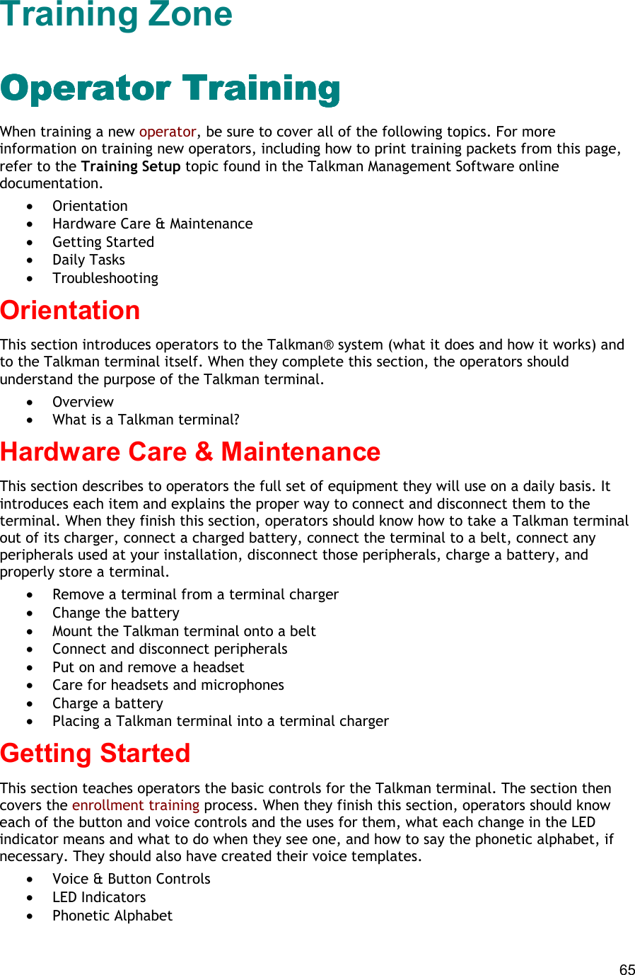  65 Training Zone Operator TrainingOperator TrainingOperator TrainingOperator Training When training a new operator, be sure to cover all of the following topics. For more information on training new operators, including how to print training packets from this page, refer to the Training Setup topic found in the Talkman Management Software online documentation.  •  Orientation •  Hardware Care &amp; Maintenance •  Getting Started •  Daily Tasks •  Troubleshooting Orientation This section introduces operators to the Talkman® system (what it does and how it works) and to the Talkman terminal itself. When they complete this section, the operators should understand the purpose of the Talkman terminal.  •  Overview •  What is a Talkman terminal? Hardware Care &amp; Maintenance This section describes to operators the full set of equipment they will use on a daily basis. It introduces each item and explains the proper way to connect and disconnect them to the terminal. When they finish this section, operators should know how to take a Talkman terminal out of its charger, connect a charged battery, connect the terminal to a belt, connect any peripherals used at your installation, disconnect those peripherals, charge a battery, and properly store a terminal. •  Remove a terminal from a terminal charger   •  Change the battery •  Mount the Talkman terminal onto a belt •  Connect and disconnect peripherals •  Put on and remove a headset •  Care for headsets and microphones •  Charge a battery •  Placing a Talkman terminal into a terminal charger Getting Started This section teaches operators the basic controls for the Talkman terminal. The section then covers the enrollment training process. When they finish this section, operators should know each of the button and voice controls and the uses for them, what each change in the LED indicator means and what to do when they see one, and how to say the phonetic alphabet, if necessary. They should also have created their voice templates.  •  Voice &amp; Button Controls •  LED Indicators •  Phonetic Alphabet 