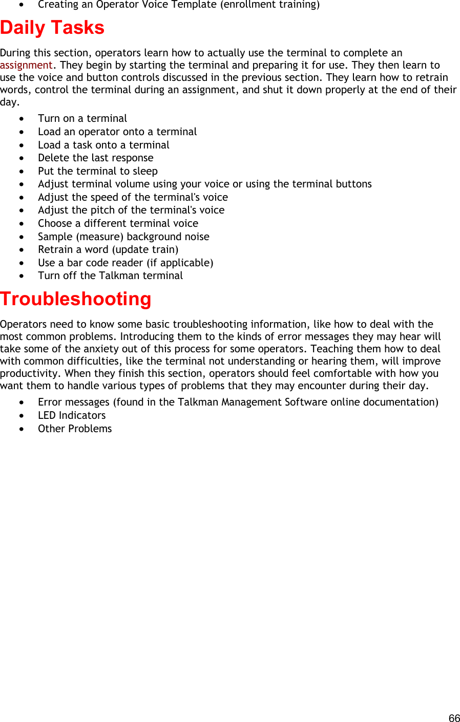  66 •  Creating an Operator Voice Template (enrollment training) Daily Tasks During this section, operators learn how to actually use the terminal to complete an assignment. They begin by starting the terminal and preparing it for use. They then learn to use the voice and button controls discussed in the previous section. They learn how to retrain words, control the terminal during an assignment, and shut it down properly at the end of their day. •  Turn on a terminal •  Load an operator onto a terminal •  Load a task onto a terminal •  Delete the last response •  Put the terminal to sleep •  Adjust terminal volume using your voice or using the terminal buttons •  Adjust the speed of the terminal&apos;s voice •  Adjust the pitch of the terminal&apos;s voice •  Choose a different terminal voice •  Sample (measure) background noise •  Retrain a word (update train) •  Use a bar code reader (if applicable) •  Turn off the Talkman terminal Troubleshooting Operators need to know some basic troubleshooting information, like how to deal with the most common problems. Introducing them to the kinds of error messages they may hear will take some of the anxiety out of this process for some operators. Teaching them how to deal with common difficulties, like the terminal not understanding or hearing them, will improve productivity. When they finish this section, operators should feel comfortable with how you want them to handle various types of problems that they may encounter during their day.  •  Error messages (found in the Talkman Management Software online documentation) •  LED Indicators •  Other Problems 