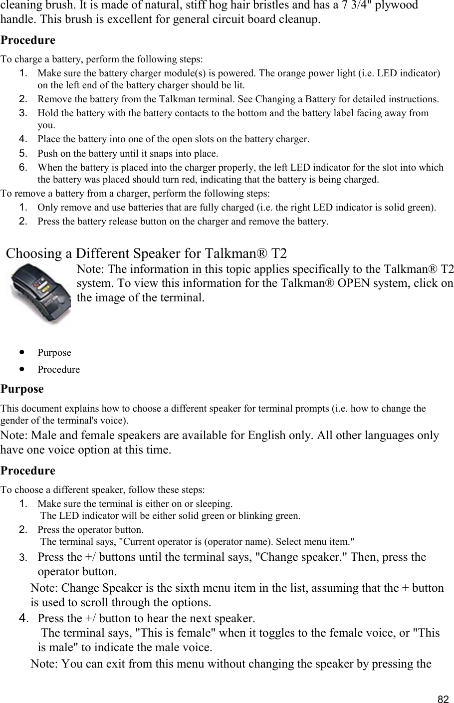  82 cleaning brush. It is made of natural, stiff hog hair bristles and has a 7 3/4&quot; plywood handle. This brush is excellent for general circuit board cleanup. Procedure To charge a battery, perform the following steps:  1.  Make sure the battery charger module(s) is powered. The orange power light (i.e. LED indicator) on the left end of the battery charger should be lit. 2.  Remove the battery from the Talkman terminal. See Changing a Battery for detailed instructions. 3.  Hold the battery with the battery contacts to the bottom and the battery label facing away from you. 4.  Place the battery into one of the open slots on the battery charger. 5.  Push on the battery until it snaps into place. 6.  When the battery is placed into the charger properly, the left LED indicator for the slot into which the battery was placed should turn red, indicating that the battery is being charged.  To remove a battery from a charger, perform the following steps: 1.  Only remove and use batteries that are fully charged (i.e. the right LED indicator is solid green). 2.  Press the battery release button on the charger and remove the battery.   Choosing a Different Speaker for Talkman® T2 Note: The information in this topic applies specifically to the Talkman® T2 system. To view this information for the Talkman® OPEN system, click on the image of the terminal.   •  Purpose •  Procedure Purpose This document explains how to choose a different speaker for terminal prompts (i.e. how to change the gender of the terminal&apos;s voice). Note: Male and female speakers are available for English only. All other languages only have one voice option at this time. Procedure To choose a different speaker, follow these steps: 1.  Make sure the terminal is either on or sleeping.  The LED indicator will be either solid green or blinking green. 2.  Press the operator button.  The terminal says, &quot;Current operator is (operator name). Select menu item.&quot; 3.  Press the +/ buttons until the terminal says, &quot;Change speaker.&quot; Then, press the operator button. Note: Change Speaker is the sixth menu item in the list, assuming that the + button is used to scroll through the options. 4.  Press the +/ button to hear the next speaker.  The terminal says, &quot;This is female&quot; when it toggles to the female voice, or &quot;This is male&quot; to indicate the male voice. Note: You can exit from this menu without changing the speaker by pressing the 