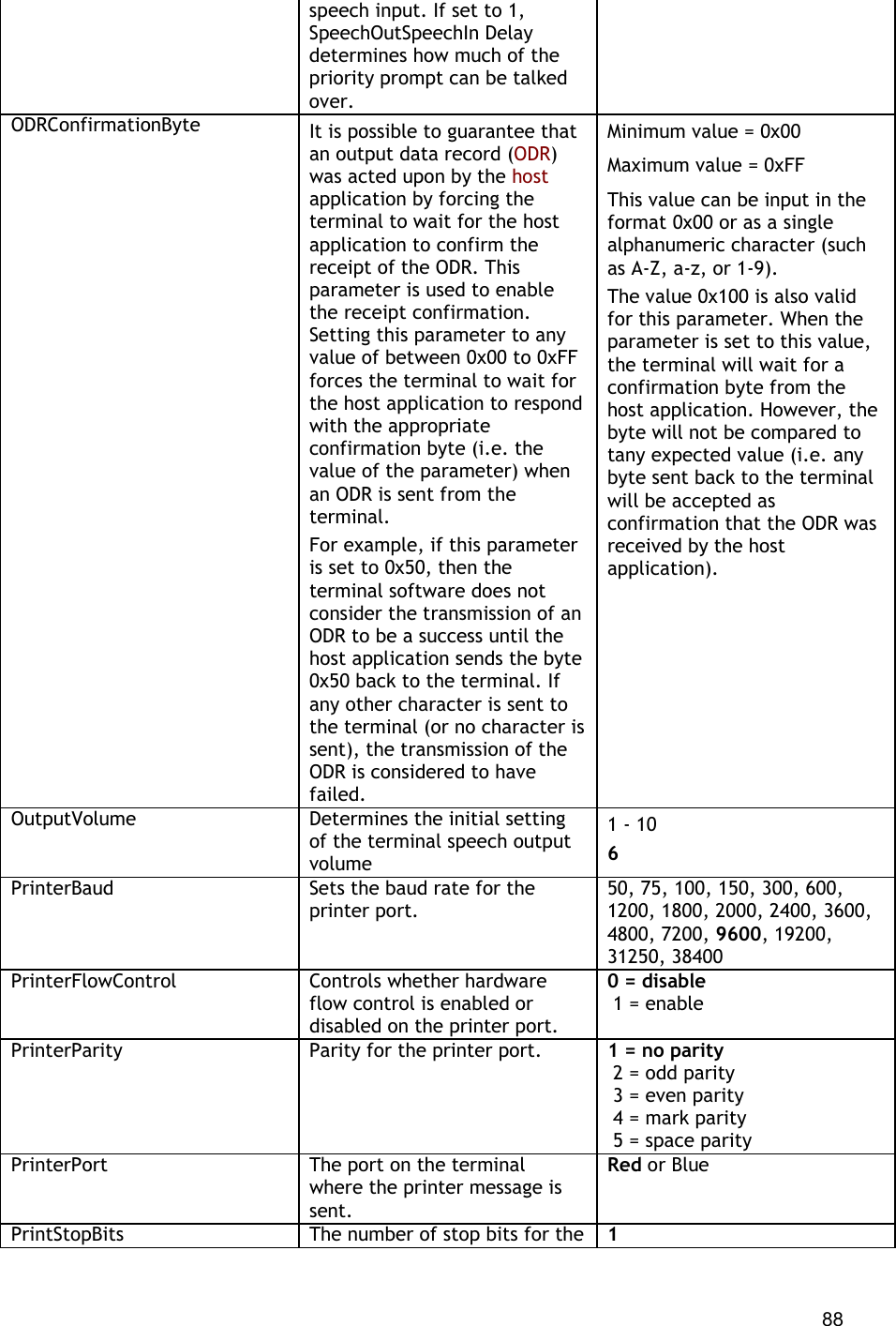  88 speech input. If set to 1, SpeechOutSpeechIn Delay determines how much of the priority prompt can be talked over. ODRConfirmationByte It is possible to guarantee that an output data record (ODR) was acted upon by the host application by forcing the terminal to wait for the host application to confirm the receipt of the ODR. This parameter is used to enable the receipt confirmation. Setting this parameter to any value of between 0x00 to 0xFF forces the terminal to wait for the host application to respond with the appropriate confirmation byte (i.e. the value of the parameter) when an ODR is sent from the terminal. For example, if this parameter is set to 0x50, then the terminal software does not consider the transmission of an ODR to be a success until the host application sends the byte 0x50 back to the terminal. If any other character is sent to the terminal (or no character is sent), the transmission of the ODR is considered to have failed. Minimum value = 0x00 Maximum value = 0xFF This value can be input in the format 0x00 or as a single alphanumeric character (such as A-Z, a-z, or 1-9). The value 0x100 is also valid for this parameter. When the parameter is set to this value, the terminal will wait for a confirmation byte from the host application. However, the byte will not be compared to tany expected value (i.e. any byte sent back to the terminal will be accepted as confirmation that the ODR was received by the host application). OutputVolume Determines the initial setting of the terminal speech output volume 1 - 10 6 PrinterBaud Sets the baud rate for the printer port. 50, 75, 100, 150, 300, 600, 1200, 1800, 2000, 2400, 3600, 4800, 7200, 9600, 19200, 31250, 38400 PrinterFlowControl Controls whether hardware flow control is enabled or disabled on the printer port. 0 = disable  1 = enable PrinterParity Parity for the printer port. 1 = no parity  2 = odd parity  3 = even parity  4 = mark parity  5 = space parity PrinterPort The port on the terminal where the printer message is sent. Red or Blue PrintStopBits The number of stop bits for the  1 