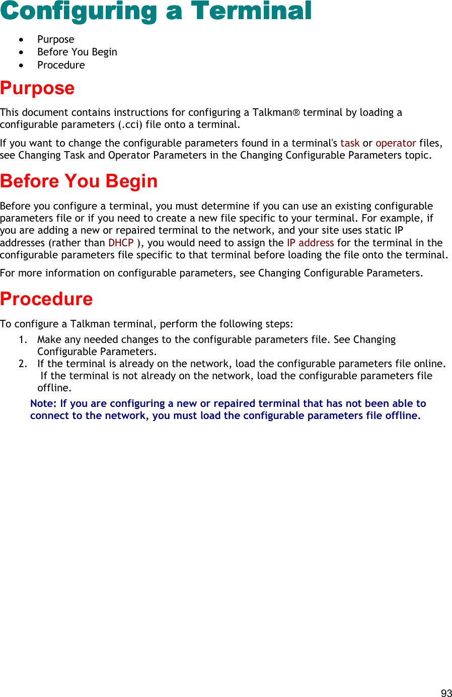  93 Configuring a TerminalConfiguring a TerminalConfiguring a TerminalConfiguring a Terminal •  Purpose •  Before You Begin •  Procedure Purpose This document contains instructions for configuring a Talkman® terminal by loading a configurable parameters (.cci) file onto a terminal. If you want to change the configurable parameters found in a terminal&apos;s task or operator files, see Changing Task and Operator Parameters in the Changing Configurable Parameters topic. Before You Begin Before you configure a terminal, you must determine if you can use an existing configurable parameters file or if you need to create a new file specific to your terminal. For example, if you are adding a new or repaired terminal to the network, and your site uses static IP addresses (rather than DHCP ), you would need to assign the IP address for the terminal in the configurable parameters file specific to that terminal before loading the file onto the terminal. For more information on configurable parameters, see Changing Configurable Parameters. Procedure To configure a Talkman terminal, perform the following steps:  1.  Make any needed changes to the configurable parameters file. See Changing Configurable Parameters. 2.  If the terminal is already on the network, load the configurable parameters file online.  If the terminal is not already on the network, load the configurable parameters file offline. Note: If you are configuring a new or repaired terminal that has not been able to connect to the network, you must load the configurable parameters file offline. 