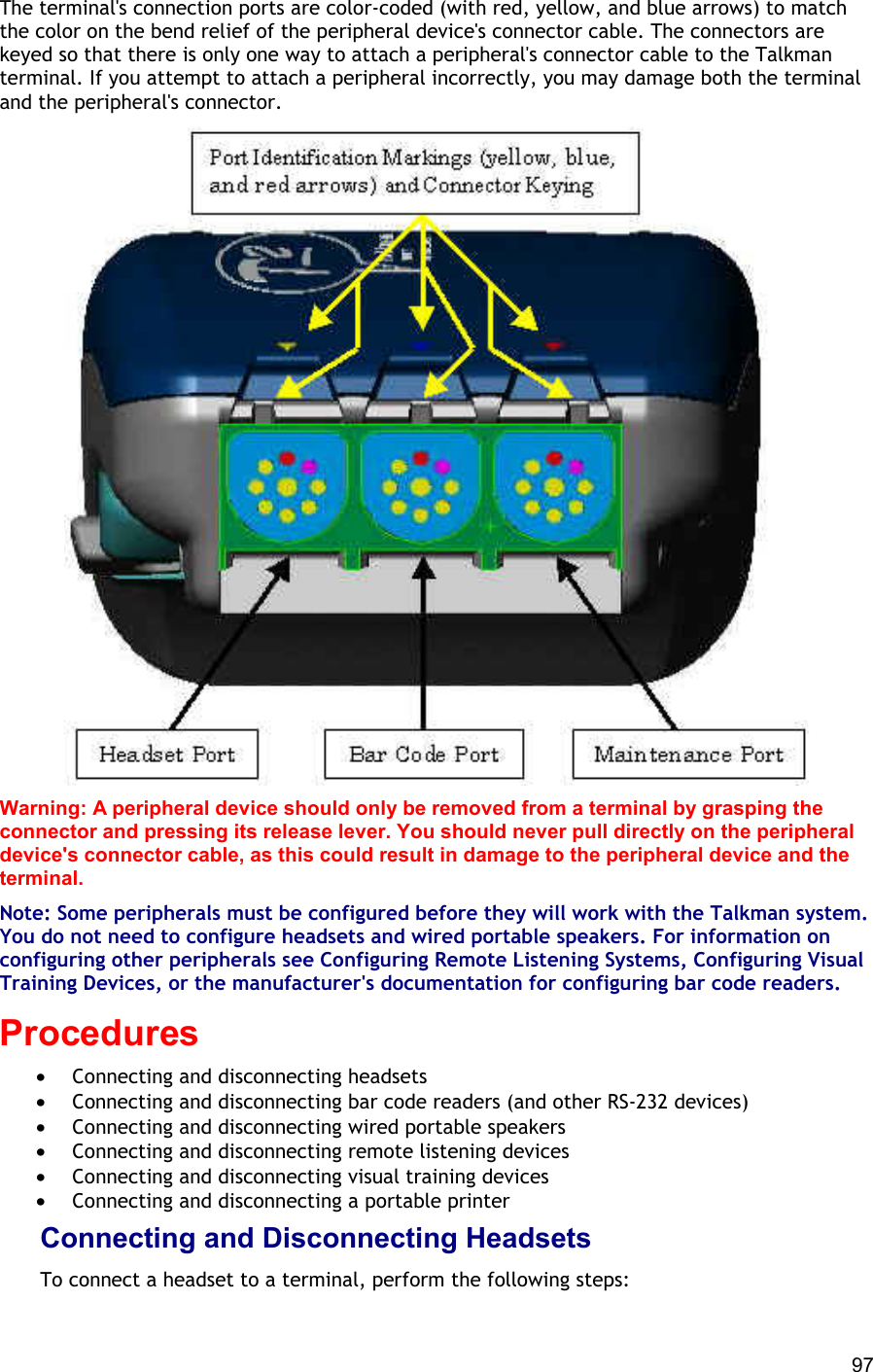  97 The terminal&apos;s connection ports are color-coded (with red, yellow, and blue arrows) to match the color on the bend relief of the peripheral device&apos;s connector cable. The connectors are keyed so that there is only one way to attach a peripheral&apos;s connector cable to the Talkman terminal. If you attempt to attach a peripheral incorrectly, you may damage both the terminal and the peripheral&apos;s connector.  Warning: A peripheral device should only be removed from a terminal by grasping the connector and pressing its release lever. You should never pull directly on the peripheral device&apos;s connector cable, as this could result in damage to the peripheral device and the terminal. Note: Some peripherals must be configured before they will work with the Talkman system. You do not need to configure headsets and wired portable speakers. For information on configuring other peripherals see Configuring Remote Listening Systems, Configuring Visual Training Devices, or the manufacturer&apos;s documentation for configuring bar code readers. Procedures •  Connecting and disconnecting headsets •  Connecting and disconnecting bar code readers (and other RS-232 devices) •  Connecting and disconnecting wired portable speakers •  Connecting and disconnecting remote listening devices •  Connecting and disconnecting visual training devices •  Connecting and disconnecting a portable printer Connecting and Disconnecting Headsets To connect a headset to a terminal, perform the following steps: 
