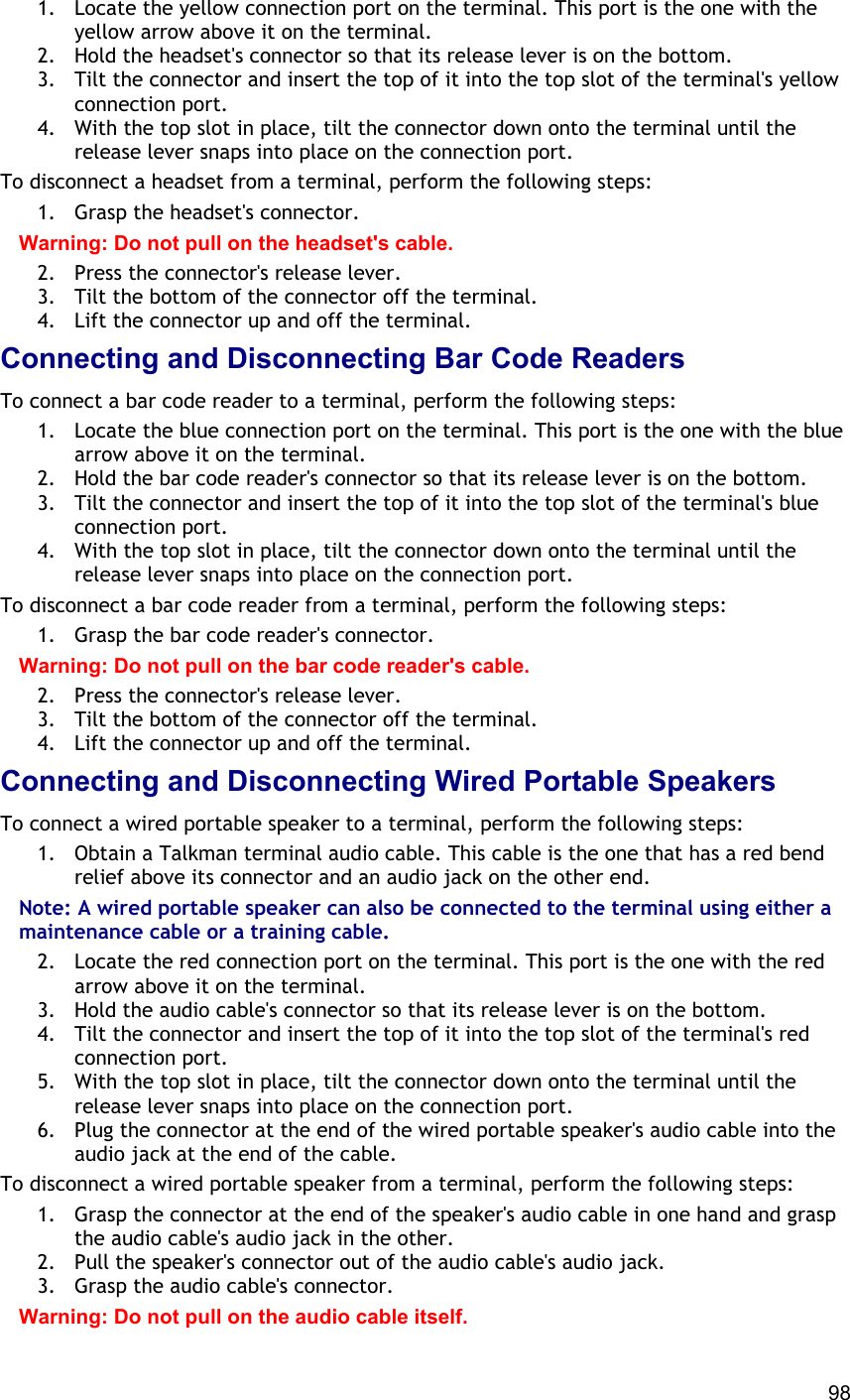  98 1.  Locate the yellow connection port on the terminal. This port is the one with the yellow arrow above it on the terminal. 2.  Hold the headset&apos;s connector so that its release lever is on the bottom. 3.  Tilt the connector and insert the top of it into the top slot of the terminal&apos;s yellow connection port. 4.  With the top slot in place, tilt the connector down onto the terminal until the release lever snaps into place on the connection port. To disconnect a headset from a terminal, perform the following steps: 1.  Grasp the headset&apos;s connector. Warning: Do not pull on the headset&apos;s cable. 2.  Press the connector&apos;s release lever. 3.  Tilt the bottom of the connector off the terminal. 4.  Lift the connector up and off the terminal. Connecting and Disconnecting Bar Code Readers To connect a bar code reader to a terminal, perform the following steps: 1.  Locate the blue connection port on the terminal. This port is the one with the blue arrow above it on the terminal. 2.  Hold the bar code reader&apos;s connector so that its release lever is on the bottom. 3.  Tilt the connector and insert the top of it into the top slot of the terminal&apos;s blue connection port. 4.  With the top slot in place, tilt the connector down onto the terminal until the release lever snaps into place on the connection port. To disconnect a bar code reader from a terminal, perform the following steps: 1.  Grasp the bar code reader&apos;s connector. Warning: Do not pull on the bar code reader&apos;s cable. 2.  Press the connector&apos;s release lever. 3.  Tilt the bottom of the connector off the terminal. 4.  Lift the connector up and off the terminal. Connecting and Disconnecting Wired Portable Speakers To connect a wired portable speaker to a terminal, perform the following steps: 1.  Obtain a Talkman terminal audio cable. This cable is the one that has a red bend relief above its connector and an audio jack on the other end. Note: A wired portable speaker can also be connected to the terminal using either a maintenance cable or a training cable. 2.  Locate the red connection port on the terminal. This port is the one with the red arrow above it on the terminal. 3.  Hold the audio cable&apos;s connector so that its release lever is on the bottom. 4.  Tilt the connector and insert the top of it into the top slot of the terminal&apos;s red connection port. 5.  With the top slot in place, tilt the connector down onto the terminal until the release lever snaps into place on the connection port. 6.  Plug the connector at the end of the wired portable speaker&apos;s audio cable into the audio jack at the end of the cable. To disconnect a wired portable speaker from a terminal, perform the following steps: 1.  Grasp the connector at the end of the speaker&apos;s audio cable in one hand and grasp the audio cable&apos;s audio jack in the other. 2.  Pull the speaker&apos;s connector out of the audio cable&apos;s audio jack. 3.  Grasp the audio cable&apos;s connector. Warning: Do not pull on the audio cable itself. 