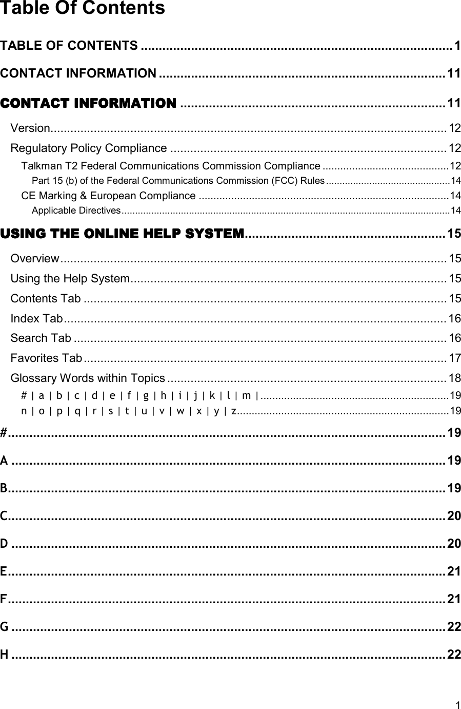  1 Table Of Contents TABLE OF CONTENTS .......................................................................................1 CONTACT INFORMATION ................................................................................11 CONTACT INFORMATIONCONTACT INFORMATIONCONTACT INFORMATIONCONTACT INFORMATION ..........................................................................11 Version.......................................................................................................................12 Regulatory Policy Compliance ...................................................................................12 Talkman T2 Federal Communications Commission Compliance ...........................................12 Part 15 (b) of the Federal Communications Commission (FCC) Rules..............................................14 CE Marking &amp; European Compliance .....................................................................................14 Applicable Directives..........................................................................................................................14 USING THE ONLINE HELUSING THE ONLINE HELUSING THE ONLINE HELUSING THE ONLINE HELP SYSTEMP SYSTEMP SYSTEMP SYSTEM........................................................ 15 Overview....................................................................................................................15 Using the Help System............................................................................................... 15 Contents Tab .............................................................................................................15 Index Tab................................................................................................................... 16 Search Tab ................................................................................................................16 Favorites Tab............................................................................................................. 17 Glossary Words within Topics ....................................................................................18 # | a | b | c | d | e | f | g | h | i | j | k | l | m |................................................................19 n | o | p | q | r | s | t | u | v | w | x | y | z........................................................................19 #..........................................................................................................................19 A.........................................................................................................................19 B..........................................................................................................................19 C..........................................................................................................................20 D.........................................................................................................................20 E..........................................................................................................................21 F..........................................................................................................................21 G.........................................................................................................................22 H.........................................................................................................................22 
