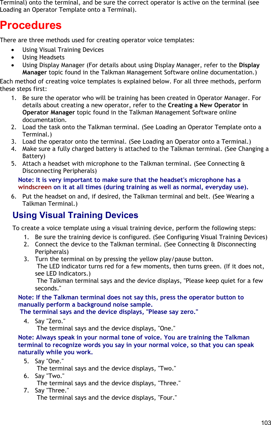  103 Terminal) onto the terminal, and be sure the correct operator is active on the terminal (see Loading an Operator Template onto a Terminal). Procedures There are three methods used for creating operator voice templates: •  Using Visual Training Devices •  Using Headsets •  Using Display Manager (For details about using Display Manager, refer to the Display Manager topic found in the Talkman Management Software online documentation.) Each method of creating voice templates is explained below. For all three methods, perform these steps first:  1.  Be sure the operator who will be training has been created in Operator Manager. For details about creating a new operator, refer to the Creating a New Operator in Operator Manager topic found in the Talkman Management Software online documentation. 2.  Load the task onto the Talkman terminal. (See Loading an Operator Template onto a Terminal.) 3.  Load the operator onto the terminal. (See Loading an Operator onto a Terminal.) 4.  Make sure a fully charged battery is attached to the Talkman terminal. (See Changing a Battery) 5.  Attach a headset with microphone to the Talkman terminal. (See Connecting &amp; Disconnecting Peripherals) Note: It is very important to make sure that the headset&apos;s microphone has a windscreen on it at all times (during training as well as normal, everyday use). 6.  Put the headset on and, if desired, the Talkman terminal and belt. (See Wearing a Talkman Terminal.) Using Visual Training Devices To create a voice template using a visual training device, perform the following steps: 1.  Be sure the training device is configured. (See Configuring Visual Training Devices) 2.  Connect the device to the Talkman terminal. (See Connecting &amp; Disconnecting Peripherals) 3.  Turn the terminal on by pressing the yellow play/pause button.  The LED indicator turns red for a few moments, then turns green. (If it does not, see LED Indicators.)  The Talkman terminal says and the device displays, &quot;Please keep quiet for a few seconds.&quot; Note: If the Talkman terminal does not say this, press the operator button to manually perform a background noise sample.  The terminal says and the device displays, &quot;Please say zero.&quot; 4. Say &quot;Zero.&quot;  The terminal says and the device displays, &quot;One.&quot; Note: Always speak in your normal tone of voice. You are training the Talkman terminal to recognize words you say in your normal voice, so that you can speak naturally while you work. 5. Say &quot;One.&quot;  The terminal says and the device displays, &quot;Two.&quot; 6. Say &quot;Two.&quot;  The terminal says and the device displays, &quot;Three.&quot; 7. Say &quot;Three.&quot;  The terminal says and the device displays, &quot;Four.&quot; 